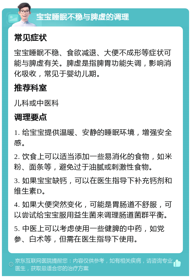 宝宝睡眠不稳与脾虚的调理 常见症状 宝宝睡眠不稳、食欲减退、大便不成形等症状可能与脾虚有关。脾虚是指脾胃功能失调，影响消化吸收，常见于婴幼儿期。 推荐科室 儿科或中医科 调理要点 1. 给宝宝提供温暖、安静的睡眠环境，增强安全感。 2. 饮食上可以适当添加一些易消化的食物，如米粉、面条等，避免过于油腻或刺激性食物。 3. 如果宝宝缺钙，可以在医生指导下补充钙剂和维生素D。 4. 如果大便突然变化，可能是胃肠道不舒服，可以尝试给宝宝服用益生菌来调理肠道菌群平衡。 5. 中医上可以考虑使用一些健脾的中药，如党参、白术等，但需在医生指导下使用。