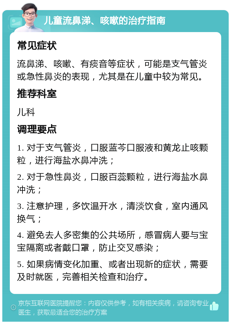 儿童流鼻涕、咳嗽的治疗指南 常见症状 流鼻涕、咳嗽、有痰音等症状，可能是支气管炎或急性鼻炎的表现，尤其是在儿童中较为常见。 推荐科室 儿科 调理要点 1. 对于支气管炎，口服蓝芩口服液和黄龙止咳颗粒，进行海盐水鼻冲洗； 2. 对于急性鼻炎，口服百蕊颗粒，进行海盐水鼻冲洗； 3. 注意护理，多饮温开水，清淡饮食，室内通风换气； 4. 避免去人多密集的公共场所，感冒病人要与宝宝隔离或者戴口罩，防止交叉感染； 5. 如果病情变化加重、或者出现新的症状，需要及时就医，完善相关检查和治疗。