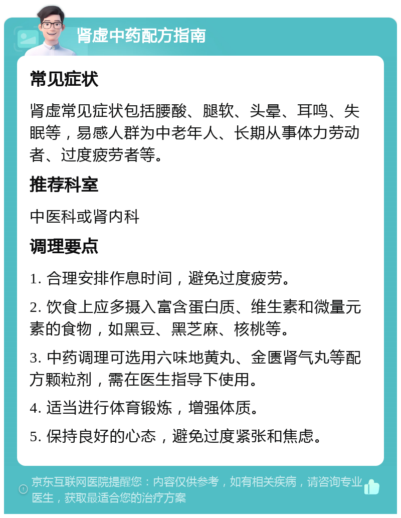 肾虚中药配方指南 常见症状 肾虚常见症状包括腰酸、腿软、头晕、耳鸣、失眠等，易感人群为中老年人、长期从事体力劳动者、过度疲劳者等。 推荐科室 中医科或肾内科 调理要点 1. 合理安排作息时间，避免过度疲劳。 2. 饮食上应多摄入富含蛋白质、维生素和微量元素的食物，如黑豆、黑芝麻、核桃等。 3. 中药调理可选用六味地黄丸、金匮肾气丸等配方颗粒剂，需在医生指导下使用。 4. 适当进行体育锻炼，增强体质。 5. 保持良好的心态，避免过度紧张和焦虑。