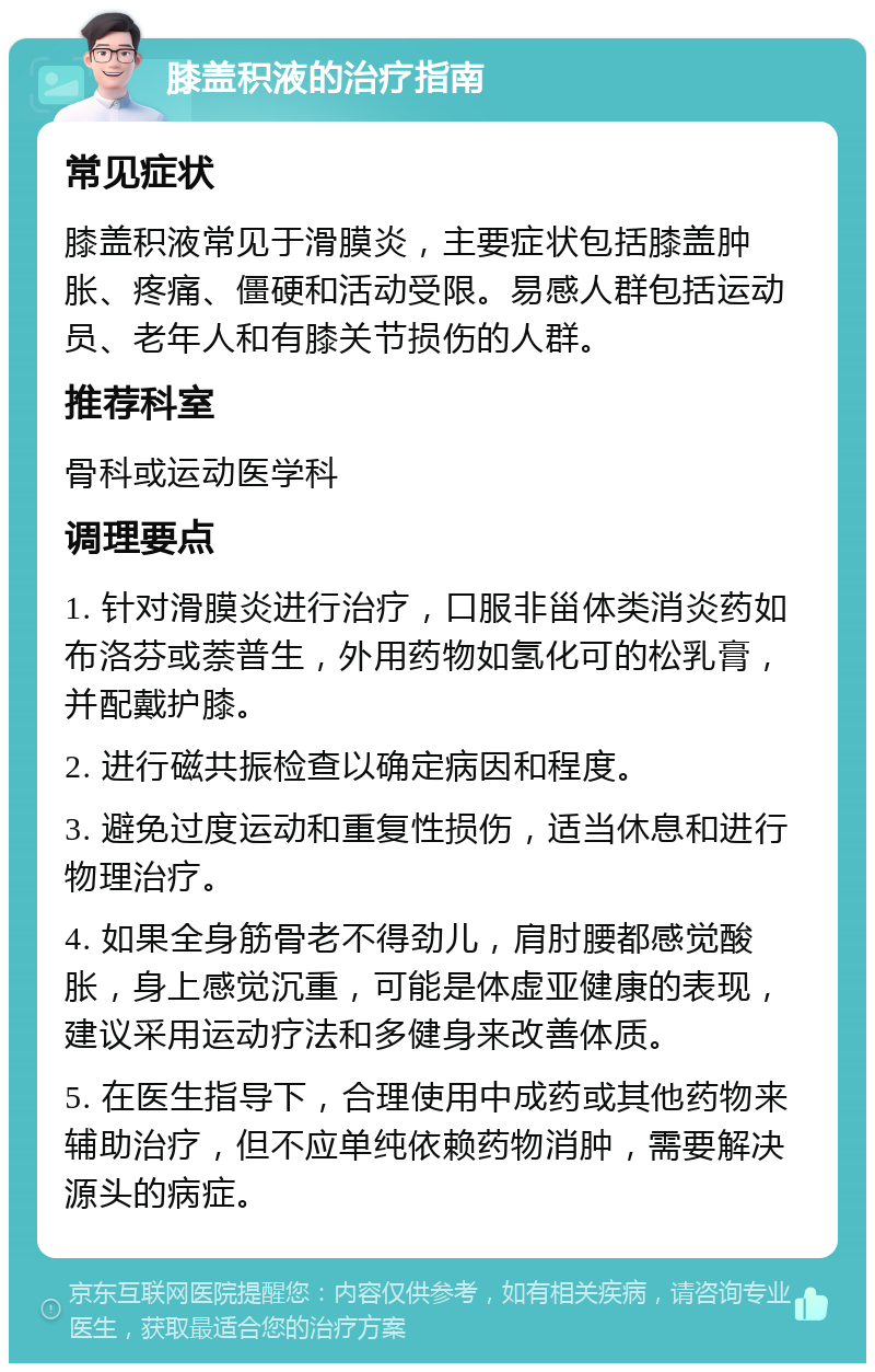 膝盖积液的治疗指南 常见症状 膝盖积液常见于滑膜炎，主要症状包括膝盖肿胀、疼痛、僵硬和活动受限。易感人群包括运动员、老年人和有膝关节损伤的人群。 推荐科室 骨科或运动医学科 调理要点 1. 针对滑膜炎进行治疗，口服非甾体类消炎药如布洛芬或萘普生，外用药物如氢化可的松乳膏，并配戴护膝。 2. 进行磁共振检查以确定病因和程度。 3. 避免过度运动和重复性损伤，适当休息和进行物理治疗。 4. 如果全身筋骨老不得劲儿，肩肘腰都感觉酸胀，身上感觉沉重，可能是体虚亚健康的表现，建议采用运动疗法和多健身来改善体质。 5. 在医生指导下，合理使用中成药或其他药物来辅助治疗，但不应单纯依赖药物消肿，需要解决源头的病症。