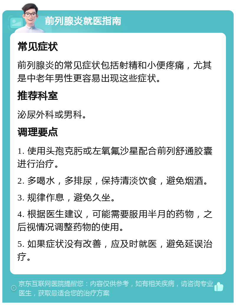 前列腺炎就医指南 常见症状 前列腺炎的常见症状包括射精和小便疼痛，尤其是中老年男性更容易出现这些症状。 推荐科室 泌尿外科或男科。 调理要点 1. 使用头孢克肟或左氧氟沙星配合前列舒通胶囊进行治疗。 2. 多喝水，多排尿，保持清淡饮食，避免烟酒。 3. 规律作息，避免久坐。 4. 根据医生建议，可能需要服用半月的药物，之后视情况调整药物的使用。 5. 如果症状没有改善，应及时就医，避免延误治疗。