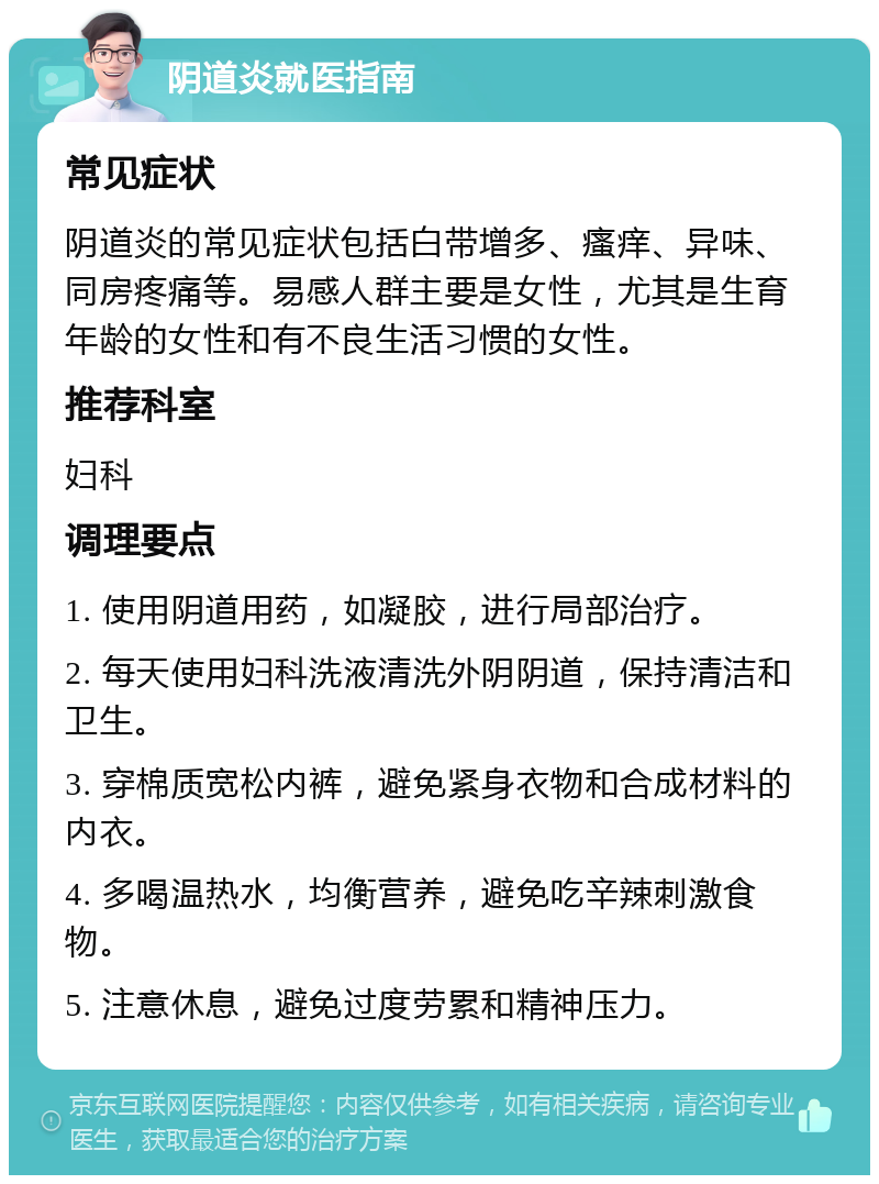 阴道炎就医指南 常见症状 阴道炎的常见症状包括白带增多、瘙痒、异味、同房疼痛等。易感人群主要是女性，尤其是生育年龄的女性和有不良生活习惯的女性。 推荐科室 妇科 调理要点 1. 使用阴道用药，如凝胶，进行局部治疗。 2. 每天使用妇科洗液清洗外阴阴道，保持清洁和卫生。 3. 穿棉质宽松内裤，避免紧身衣物和合成材料的内衣。 4. 多喝温热水，均衡营养，避免吃辛辣刺激食物。 5. 注意休息，避免过度劳累和精神压力。