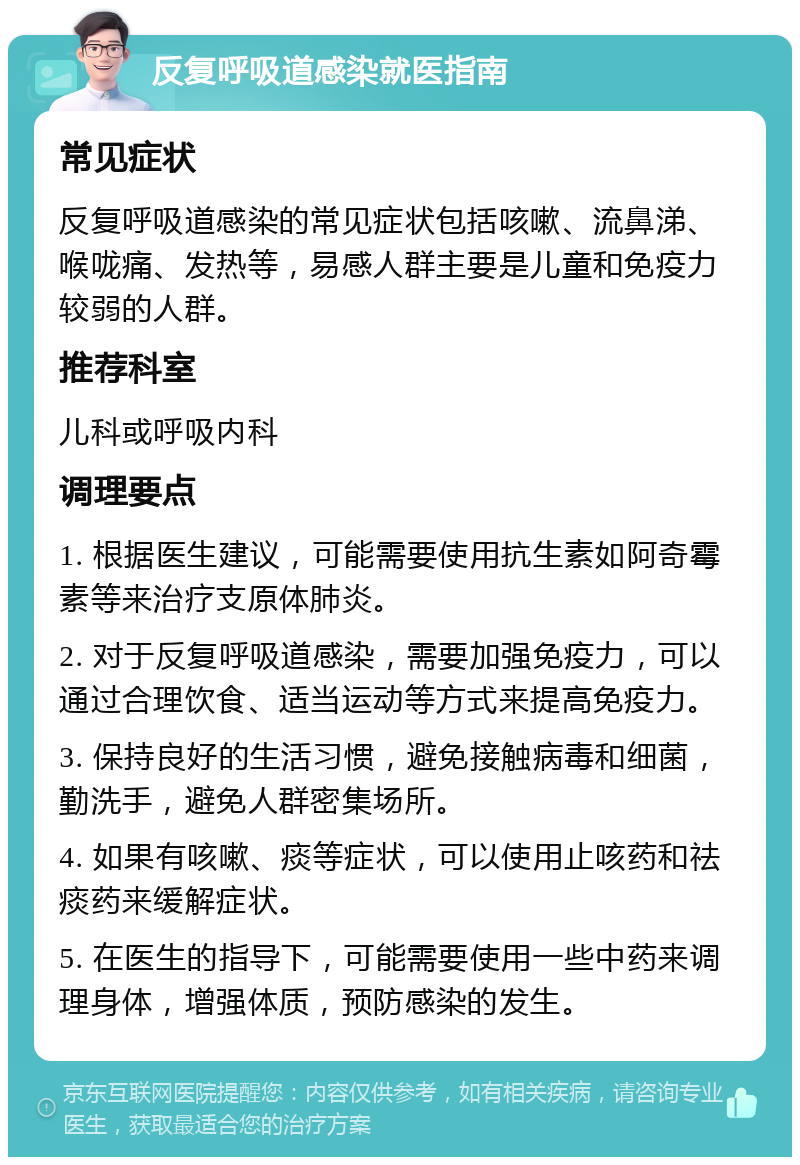 反复呼吸道感染就医指南 常见症状 反复呼吸道感染的常见症状包括咳嗽、流鼻涕、喉咙痛、发热等，易感人群主要是儿童和免疫力较弱的人群。 推荐科室 儿科或呼吸内科 调理要点 1. 根据医生建议，可能需要使用抗生素如阿奇霉素等来治疗支原体肺炎。 2. 对于反复呼吸道感染，需要加强免疫力，可以通过合理饮食、适当运动等方式来提高免疫力。 3. 保持良好的生活习惯，避免接触病毒和细菌，勤洗手，避免人群密集场所。 4. 如果有咳嗽、痰等症状，可以使用止咳药和祛痰药来缓解症状。 5. 在医生的指导下，可能需要使用一些中药来调理身体，增强体质，预防感染的发生。