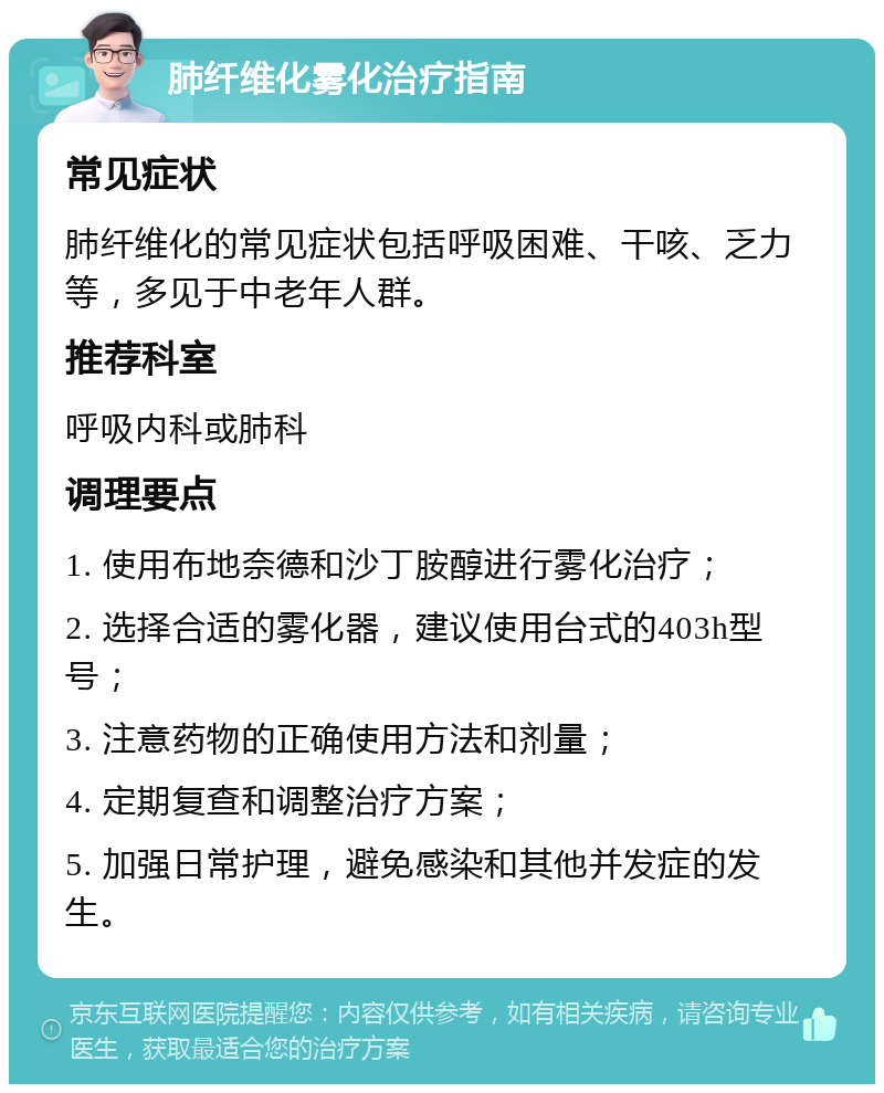 肺纤维化雾化治疗指南 常见症状 肺纤维化的常见症状包括呼吸困难、干咳、乏力等，多见于中老年人群。 推荐科室 呼吸内科或肺科 调理要点 1. 使用布地奈德和沙丁胺醇进行雾化治疗； 2. 选择合适的雾化器，建议使用台式的403h型号； 3. 注意药物的正确使用方法和剂量； 4. 定期复查和调整治疗方案； 5. 加强日常护理，避免感染和其他并发症的发生。