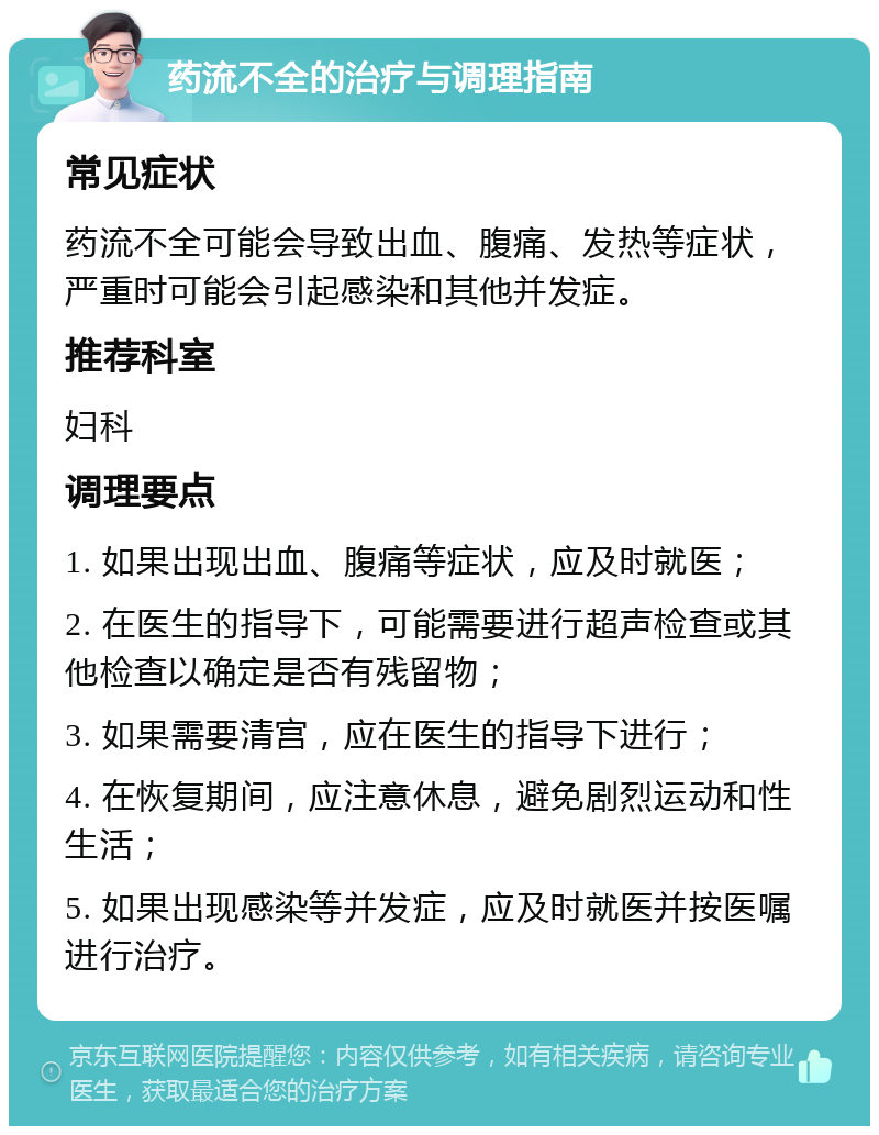 药流不全的治疗与调理指南 常见症状 药流不全可能会导致出血、腹痛、发热等症状，严重时可能会引起感染和其他并发症。 推荐科室 妇科 调理要点 1. 如果出现出血、腹痛等症状，应及时就医； 2. 在医生的指导下，可能需要进行超声检查或其他检查以确定是否有残留物； 3. 如果需要清宫，应在医生的指导下进行； 4. 在恢复期间，应注意休息，避免剧烈运动和性生活； 5. 如果出现感染等并发症，应及时就医并按医嘱进行治疗。