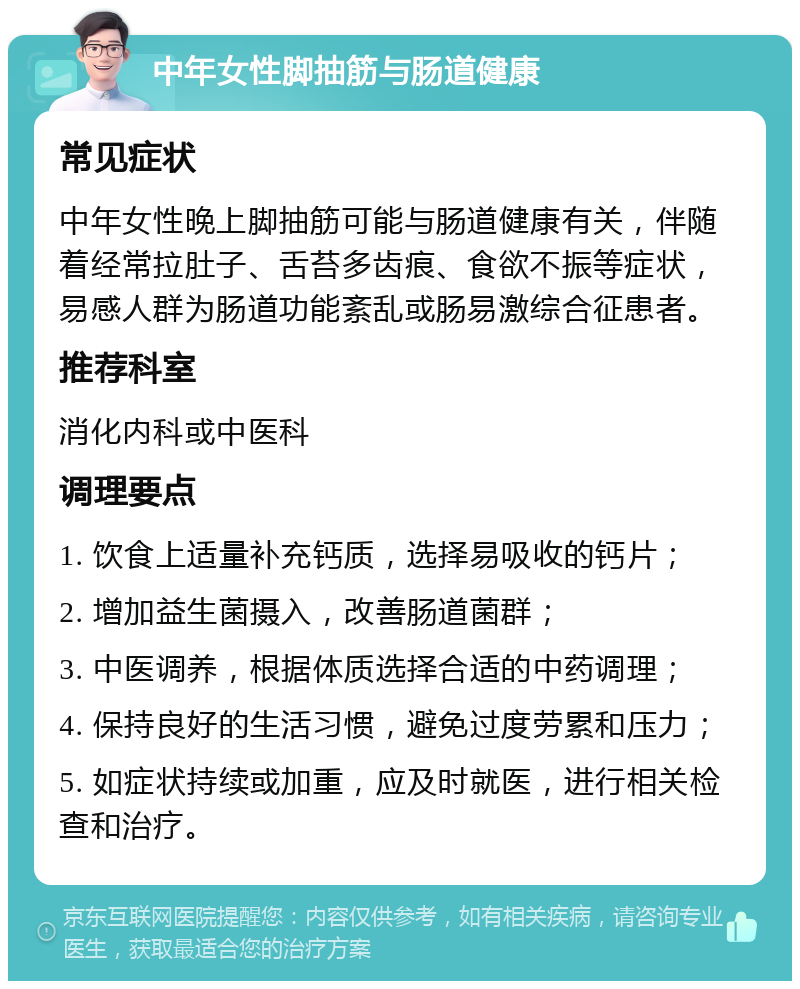 中年女性脚抽筋与肠道健康 常见症状 中年女性晚上脚抽筋可能与肠道健康有关，伴随着经常拉肚子、舌苔多齿痕、食欲不振等症状，易感人群为肠道功能紊乱或肠易激综合征患者。 推荐科室 消化内科或中医科 调理要点 1. 饮食上适量补充钙质，选择易吸收的钙片； 2. 增加益生菌摄入，改善肠道菌群； 3. 中医调养，根据体质选择合适的中药调理； 4. 保持良好的生活习惯，避免过度劳累和压力； 5. 如症状持续或加重，应及时就医，进行相关检查和治疗。