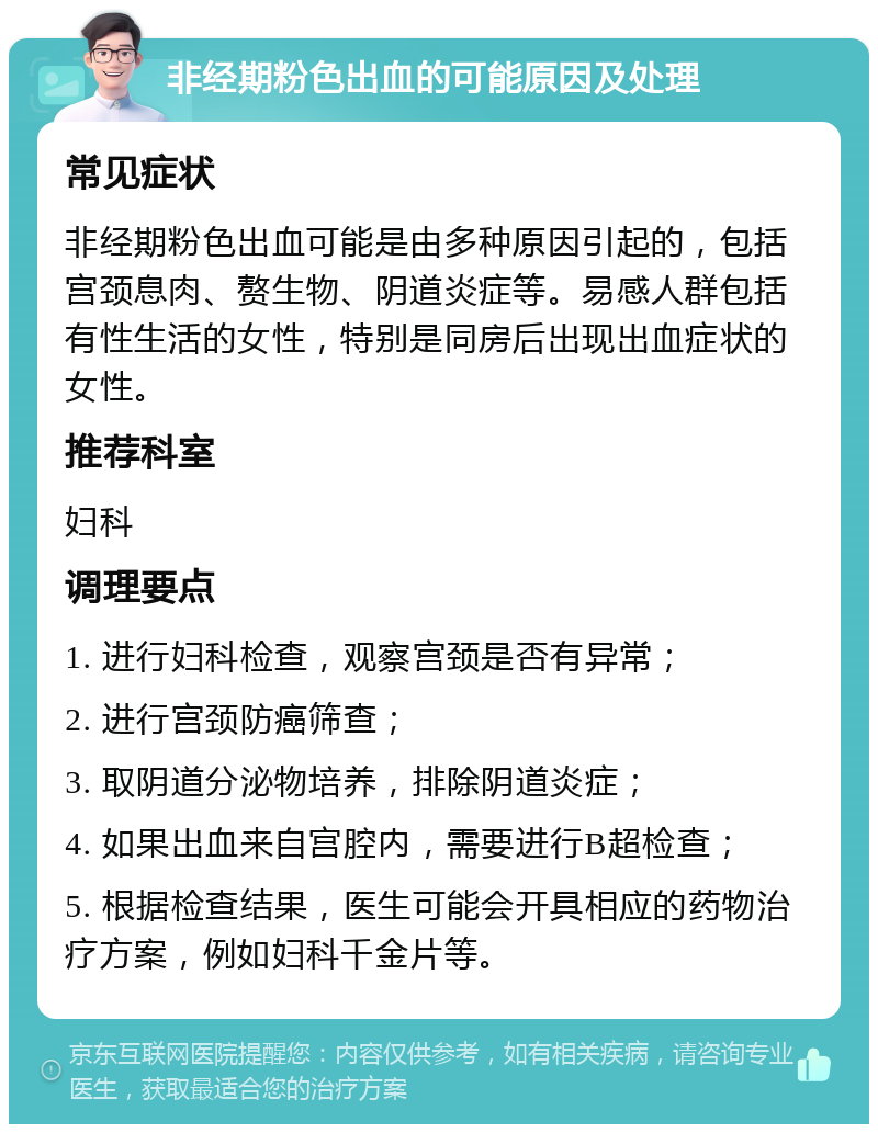 非经期粉色出血的可能原因及处理 常见症状 非经期粉色出血可能是由多种原因引起的，包括宫颈息肉、赘生物、阴道炎症等。易感人群包括有性生活的女性，特别是同房后出现出血症状的女性。 推荐科室 妇科 调理要点 1. 进行妇科检查，观察宫颈是否有异常； 2. 进行宫颈防癌筛查； 3. 取阴道分泌物培养，排除阴道炎症； 4. 如果出血来自宫腔内，需要进行B超检查； 5. 根据检查结果，医生可能会开具相应的药物治疗方案，例如妇科千金片等。