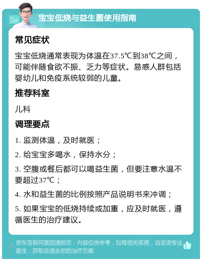 宝宝低烧与益生菌使用指南 常见症状 宝宝低烧通常表现为体温在37.5℃到38℃之间，可能伴随食欲不振、乏力等症状。易感人群包括婴幼儿和免疫系统较弱的儿童。 推荐科室 儿科 调理要点 1. 监测体温，及时就医； 2. 给宝宝多喝水，保持水分； 3. 空腹或餐后都可以喝益生菌，但要注意水温不要超过37℃； 4. 水和益生菌的比例按照产品说明书来冲调； 5. 如果宝宝的低烧持续或加重，应及时就医，遵循医生的治疗建议。