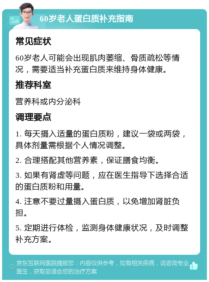 60岁老人蛋白质补充指南 常见症状 60岁老人可能会出现肌肉萎缩、骨质疏松等情况，需要适当补充蛋白质来维持身体健康。 推荐科室 营养科或内分泌科 调理要点 1. 每天摄入适量的蛋白质粉，建议一袋或两袋，具体剂量需根据个人情况调整。 2. 合理搭配其他营养素，保证膳食均衡。 3. 如果有肾虚等问题，应在医生指导下选择合适的蛋白质粉和用量。 4. 注意不要过量摄入蛋白质，以免增加肾脏负担。 5. 定期进行体检，监测身体健康状况，及时调整补充方案。