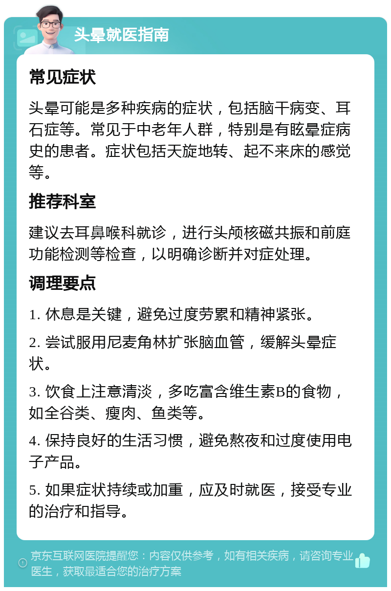 头晕就医指南 常见症状 头晕可能是多种疾病的症状，包括脑干病变、耳石症等。常见于中老年人群，特别是有眩晕症病史的患者。症状包括天旋地转、起不来床的感觉等。 推荐科室 建议去耳鼻喉科就诊，进行头颅核磁共振和前庭功能检测等检查，以明确诊断并对症处理。 调理要点 1. 休息是关键，避免过度劳累和精神紧张。 2. 尝试服用尼麦角林扩张脑血管，缓解头晕症状。 3. 饮食上注意清淡，多吃富含维生素B的食物，如全谷类、瘦肉、鱼类等。 4. 保持良好的生活习惯，避免熬夜和过度使用电子产品。 5. 如果症状持续或加重，应及时就医，接受专业的治疗和指导。