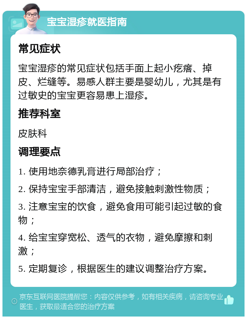 宝宝湿疹就医指南 常见症状 宝宝湿疹的常见症状包括手面上起小疙瘩、掉皮、烂缝等。易感人群主要是婴幼儿，尤其是有过敏史的宝宝更容易患上湿疹。 推荐科室 皮肤科 调理要点 1. 使用地奈德乳膏进行局部治疗； 2. 保持宝宝手部清洁，避免接触刺激性物质； 3. 注意宝宝的饮食，避免食用可能引起过敏的食物； 4. 给宝宝穿宽松、透气的衣物，避免摩擦和刺激； 5. 定期复诊，根据医生的建议调整治疗方案。