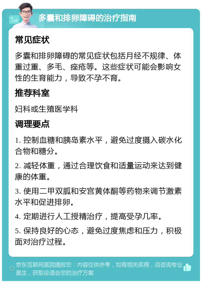 多囊和排卵障碍的治疗指南 常见症状 多囊和排卵障碍的常见症状包括月经不规律、体重过重、多毛、痤疮等。这些症状可能会影响女性的生育能力，导致不孕不育。 推荐科室 妇科或生殖医学科 调理要点 1. 控制血糖和胰岛素水平，避免过度摄入碳水化合物和糖分。 2. 减轻体重，通过合理饮食和适量运动来达到健康的体重。 3. 使用二甲双胍和安宫黄体酮等药物来调节激素水平和促进排卵。 4. 定期进行人工授精治疗，提高受孕几率。 5. 保持良好的心态，避免过度焦虑和压力，积极面对治疗过程。