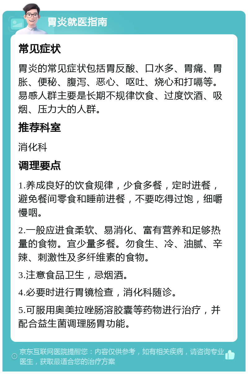 胃炎就医指南 常见症状 胃炎的常见症状包括胃反酸、口水多、胃痛、胃胀、便秘、腹泻、恶心、呕吐、烧心和打嗝等。易感人群主要是长期不规律饮食、过度饮酒、吸烟、压力大的人群。 推荐科室 消化科 调理要点 1.养成良好的饮食规律，少食多餐，定时进餐，避免餐间零食和睡前进餐，不要吃得过饱，细嚼慢咽。 2.一般应进食柔软、易消化、富有营养和足够热量的食物。宜少量多餐。勿食生、冷、油腻、辛辣、刺激性及多纤维素的食物。 3.注意食品卫生，忌烟酒。 4.必要时进行胃镜检查，消化科随诊。 5.可服用奥美拉唑肠溶胶囊等药物进行治疗，并配合益生菌调理肠胃功能。