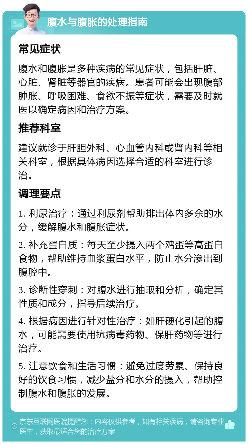 腹水与腹胀的处理指南 常见症状 腹水和腹胀是多种疾病的常见症状，包括肝脏、心脏、肾脏等器官的疾病。患者可能会出现腹部肿胀、呼吸困难、食欲不振等症状，需要及时就医以确定病因和治疗方案。 推荐科室 建议就诊于肝胆外科、心血管内科或肾内科等相关科室，根据具体病因选择合适的科室进行诊治。 调理要点 1. 利尿治疗：通过利尿剂帮助排出体内多余的水分，缓解腹水和腹胀症状。 2. 补充蛋白质：每天至少摄入两个鸡蛋等高蛋白食物，帮助维持血浆蛋白水平，防止水分渗出到腹腔中。 3. 诊断性穿刺：对腹水进行抽取和分析，确定其性质和成分，指导后续治疗。 4. 根据病因进行针对性治疗：如肝硬化引起的腹水，可能需要使用抗病毒药物、保肝药物等进行治疗。 5. 注意饮食和生活习惯：避免过度劳累、保持良好的饮食习惯，减少盐分和水分的摄入，帮助控制腹水和腹胀的发展。