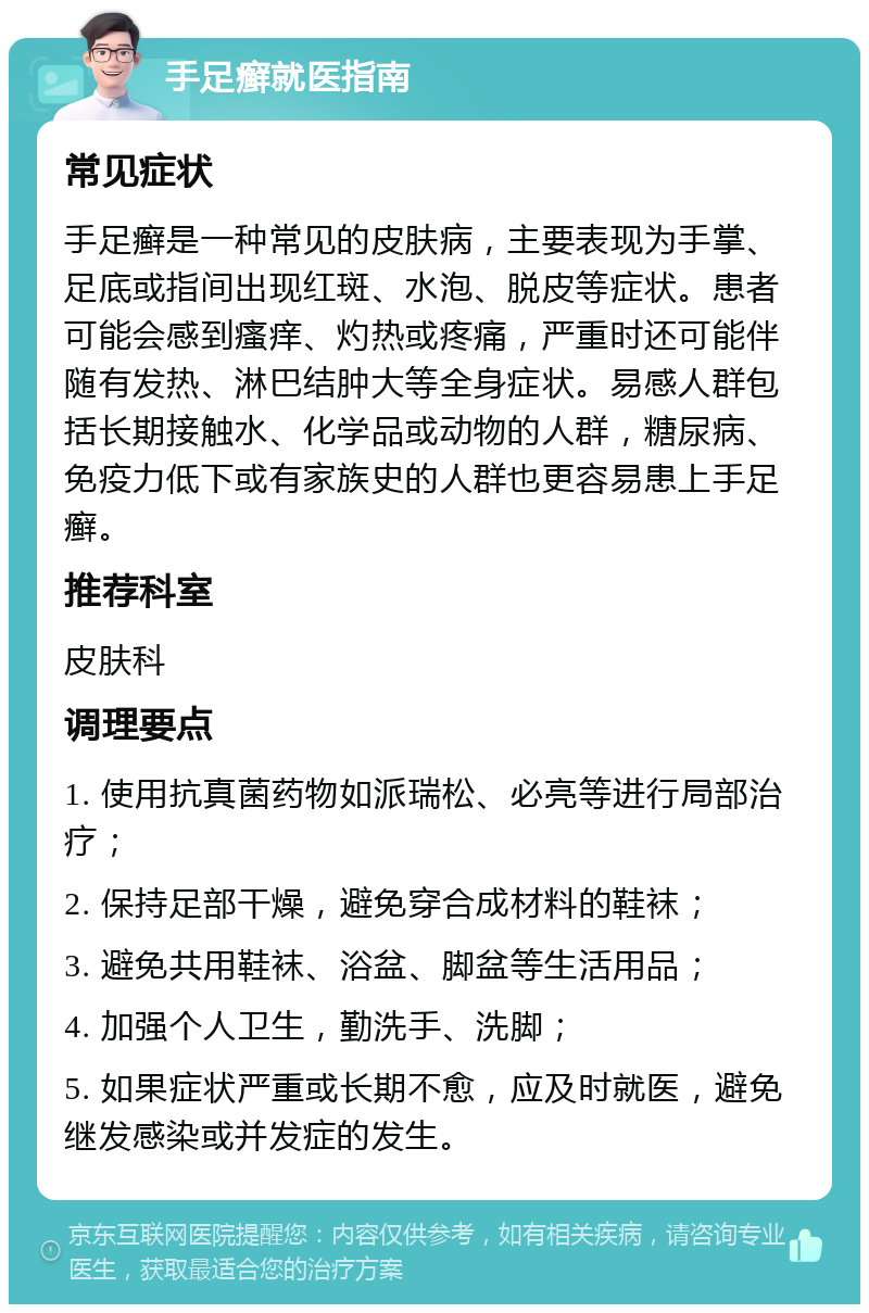 手足癣就医指南 常见症状 手足癣是一种常见的皮肤病，主要表现为手掌、足底或指间出现红斑、水泡、脱皮等症状。患者可能会感到瘙痒、灼热或疼痛，严重时还可能伴随有发热、淋巴结肿大等全身症状。易感人群包括长期接触水、化学品或动物的人群，糖尿病、免疫力低下或有家族史的人群也更容易患上手足癣。 推荐科室 皮肤科 调理要点 1. 使用抗真菌药物如派瑞松、必亮等进行局部治疗； 2. 保持足部干燥，避免穿合成材料的鞋袜； 3. 避免共用鞋袜、浴盆、脚盆等生活用品； 4. 加强个人卫生，勤洗手、洗脚； 5. 如果症状严重或长期不愈，应及时就医，避免继发感染或并发症的发生。