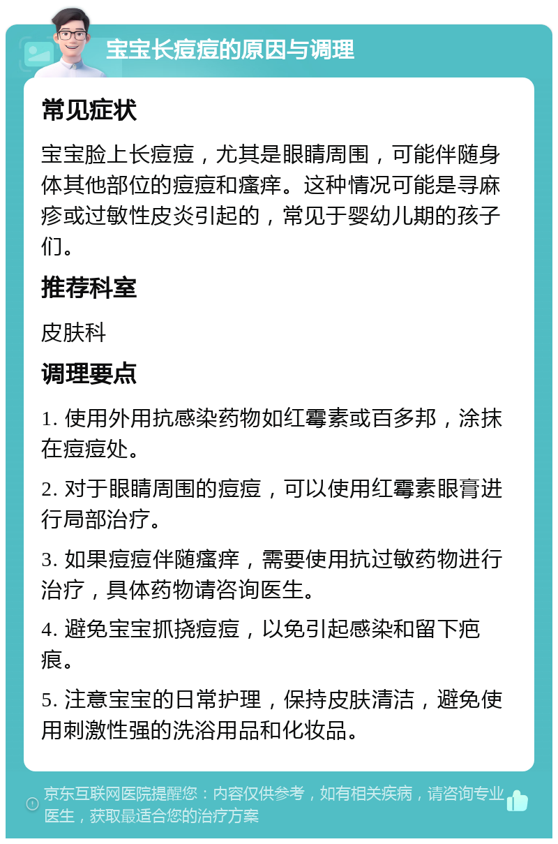 宝宝长痘痘的原因与调理 常见症状 宝宝脸上长痘痘，尤其是眼睛周围，可能伴随身体其他部位的痘痘和瘙痒。这种情况可能是寻麻疹或过敏性皮炎引起的，常见于婴幼儿期的孩子们。 推荐科室 皮肤科 调理要点 1. 使用外用抗感染药物如红霉素或百多邦，涂抹在痘痘处。 2. 对于眼睛周围的痘痘，可以使用红霉素眼膏进行局部治疗。 3. 如果痘痘伴随瘙痒，需要使用抗过敏药物进行治疗，具体药物请咨询医生。 4. 避免宝宝抓挠痘痘，以免引起感染和留下疤痕。 5. 注意宝宝的日常护理，保持皮肤清洁，避免使用刺激性强的洗浴用品和化妆品。