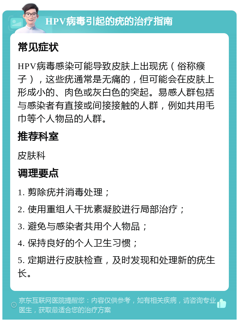 HPV病毒引起的疣的治疗指南 常见症状 HPV病毒感染可能导致皮肤上出现疣（俗称瘊子），这些疣通常是无痛的，但可能会在皮肤上形成小的、肉色或灰白色的突起。易感人群包括与感染者有直接或间接接触的人群，例如共用毛巾等个人物品的人群。 推荐科室 皮肤科 调理要点 1. 剪除疣并消毒处理； 2. 使用重组人干扰素凝胶进行局部治疗； 3. 避免与感染者共用个人物品； 4. 保持良好的个人卫生习惯； 5. 定期进行皮肤检查，及时发现和处理新的疣生长。