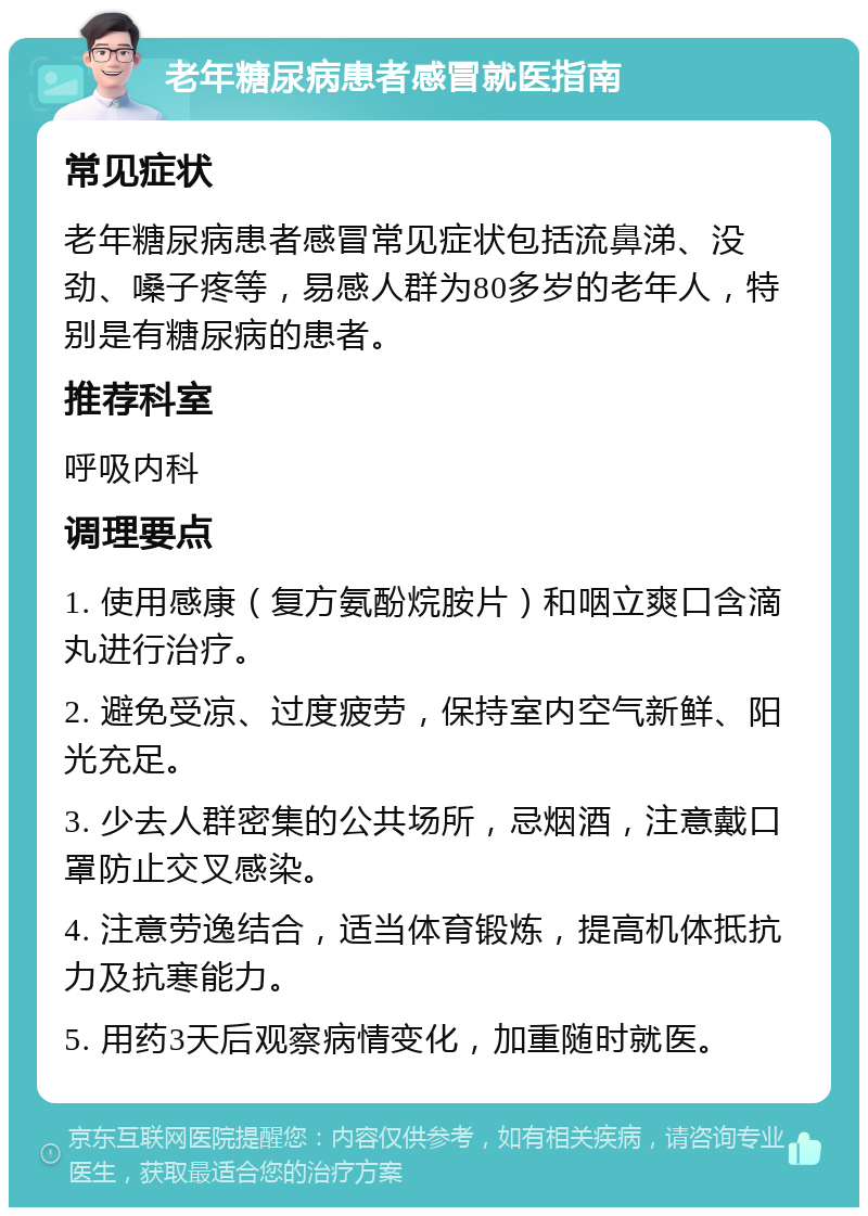 老年糖尿病患者感冒就医指南 常见症状 老年糖尿病患者感冒常见症状包括流鼻涕、没劲、嗓子疼等，易感人群为80多岁的老年人，特别是有糖尿病的患者。 推荐科室 呼吸内科 调理要点 1. 使用感康（复方氨酚烷胺片）和咽立爽口含滴丸进行治疗。 2. 避免受凉、过度疲劳，保持室内空气新鲜、阳光充足。 3. 少去人群密集的公共场所，忌烟酒，注意戴口罩防止交叉感染。 4. 注意劳逸结合，适当体育锻炼，提高机体抵抗力及抗寒能力。 5. 用药3天后观察病情变化，加重随时就医。