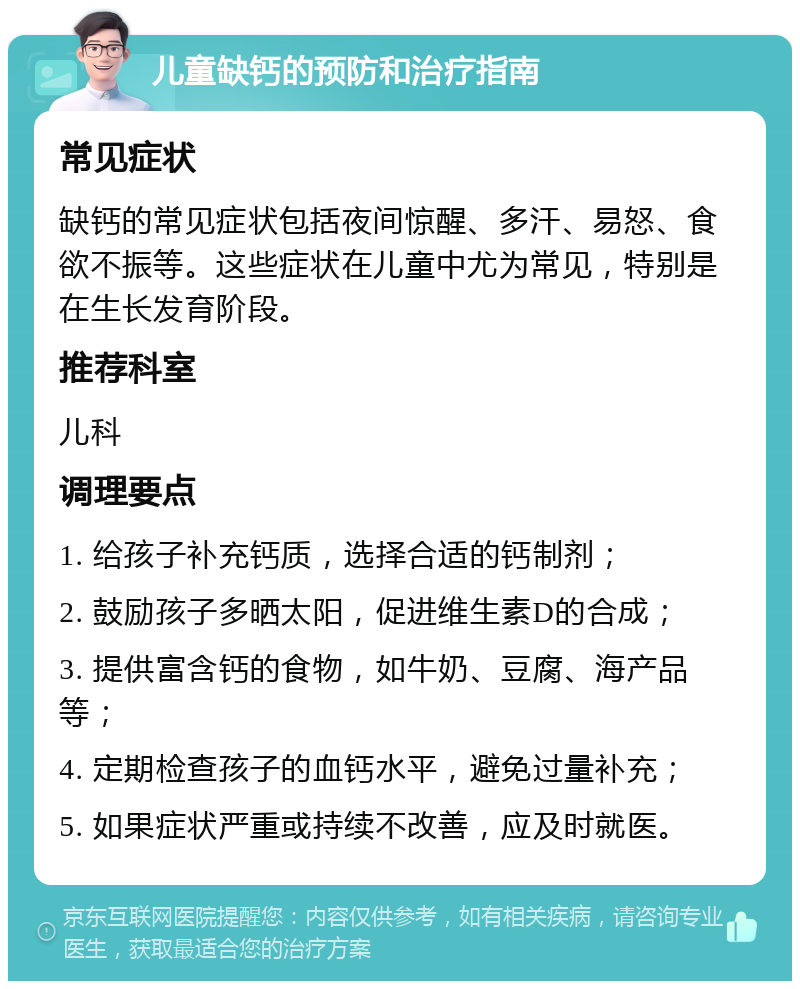 儿童缺钙的预防和治疗指南 常见症状 缺钙的常见症状包括夜间惊醒、多汗、易怒、食欲不振等。这些症状在儿童中尤为常见，特别是在生长发育阶段。 推荐科室 儿科 调理要点 1. 给孩子补充钙质，选择合适的钙制剂； 2. 鼓励孩子多晒太阳，促进维生素D的合成； 3. 提供富含钙的食物，如牛奶、豆腐、海产品等； 4. 定期检查孩子的血钙水平，避免过量补充； 5. 如果症状严重或持续不改善，应及时就医。