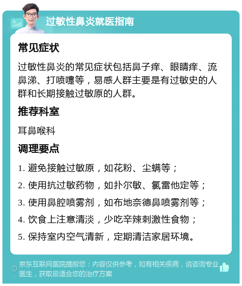 过敏性鼻炎就医指南 常见症状 过敏性鼻炎的常见症状包括鼻子痒、眼睛痒、流鼻涕、打喷嚏等，易感人群主要是有过敏史的人群和长期接触过敏原的人群。 推荐科室 耳鼻喉科 调理要点 1. 避免接触过敏原，如花粉、尘螨等； 2. 使用抗过敏药物，如扑尔敏、氯雷他定等； 3. 使用鼻腔喷雾剂，如布地奈德鼻喷雾剂等； 4. 饮食上注意清淡，少吃辛辣刺激性食物； 5. 保持室内空气清新，定期清洁家居环境。