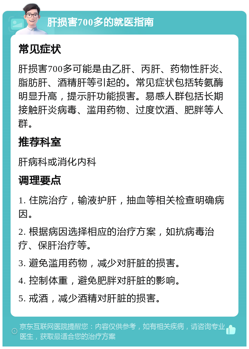 肝损害700多的就医指南 常见症状 肝损害700多可能是由乙肝、丙肝、药物性肝炎、脂肪肝、酒精肝等引起的。常见症状包括转氨酶明显升高，提示肝功能损害。易感人群包括长期接触肝炎病毒、滥用药物、过度饮酒、肥胖等人群。 推荐科室 肝病科或消化内科 调理要点 1. 住院治疗，输液护肝，抽血等相关检查明确病因。 2. 根据病因选择相应的治疗方案，如抗病毒治疗、保肝治疗等。 3. 避免滥用药物，减少对肝脏的损害。 4. 控制体重，避免肥胖对肝脏的影响。 5. 戒酒，减少酒精对肝脏的损害。