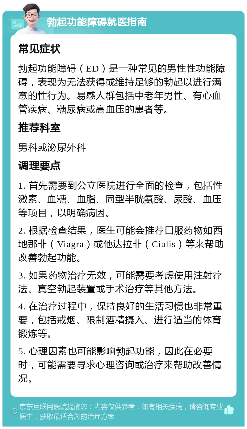 勃起功能障碍就医指南 常见症状 勃起功能障碍（ED）是一种常见的男性性功能障碍，表现为无法获得或维持足够的勃起以进行满意的性行为。易感人群包括中老年男性、有心血管疾病、糖尿病或高血压的患者等。 推荐科室 男科或泌尿外科 调理要点 1. 首先需要到公立医院进行全面的检查，包括性激素、血糖、血脂、同型半胱氨酸、尿酸、血压等项目，以明确病因。 2. 根据检查结果，医生可能会推荐口服药物如西地那非（Viagra）或他达拉非（Cialis）等来帮助改善勃起功能。 3. 如果药物治疗无效，可能需要考虑使用注射疗法、真空勃起装置或手术治疗等其他方法。 4. 在治疗过程中，保持良好的生活习惯也非常重要，包括戒烟、限制酒精摄入、进行适当的体育锻炼等。 5. 心理因素也可能影响勃起功能，因此在必要时，可能需要寻求心理咨询或治疗来帮助改善情况。