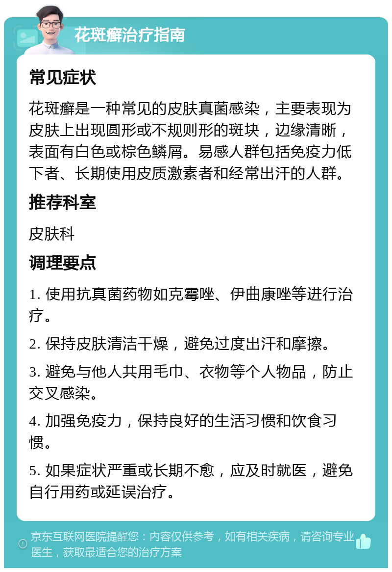 花斑癣治疗指南 常见症状 花斑癣是一种常见的皮肤真菌感染，主要表现为皮肤上出现圆形或不规则形的斑块，边缘清晰，表面有白色或棕色鳞屑。易感人群包括免疫力低下者、长期使用皮质激素者和经常出汗的人群。 推荐科室 皮肤科 调理要点 1. 使用抗真菌药物如克霉唑、伊曲康唑等进行治疗。 2. 保持皮肤清洁干燥，避免过度出汗和摩擦。 3. 避免与他人共用毛巾、衣物等个人物品，防止交叉感染。 4. 加强免疫力，保持良好的生活习惯和饮食习惯。 5. 如果症状严重或长期不愈，应及时就医，避免自行用药或延误治疗。