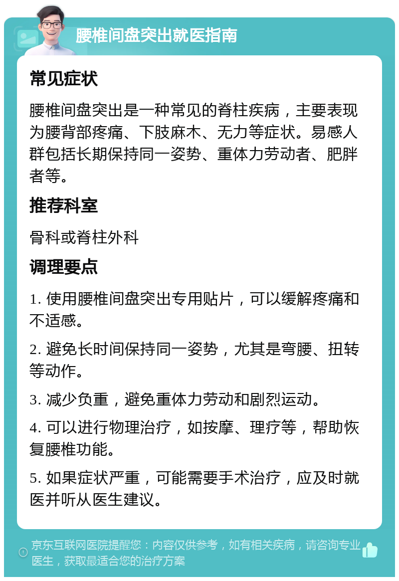 腰椎间盘突出就医指南 常见症状 腰椎间盘突出是一种常见的脊柱疾病，主要表现为腰背部疼痛、下肢麻木、无力等症状。易感人群包括长期保持同一姿势、重体力劳动者、肥胖者等。 推荐科室 骨科或脊柱外科 调理要点 1. 使用腰椎间盘突出专用贴片，可以缓解疼痛和不适感。 2. 避免长时间保持同一姿势，尤其是弯腰、扭转等动作。 3. 减少负重，避免重体力劳动和剧烈运动。 4. 可以进行物理治疗，如按摩、理疗等，帮助恢复腰椎功能。 5. 如果症状严重，可能需要手术治疗，应及时就医并听从医生建议。