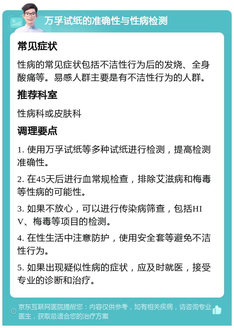 万孚试纸的准确性与性病检测 常见症状 性病的常见症状包括不洁性行为后的发烧、全身酸痛等。易感人群主要是有不洁性行为的人群。 推荐科室 性病科或皮肤科 调理要点 1. 使用万孚试纸等多种试纸进行检测，提高检测准确性。 2. 在45天后进行血常规检查，排除艾滋病和梅毒等性病的可能性。 3. 如果不放心，可以进行传染病筛查，包括HIV、梅毒等项目的检测。 4. 在性生活中注意防护，使用安全套等避免不洁性行为。 5. 如果出现疑似性病的症状，应及时就医，接受专业的诊断和治疗。