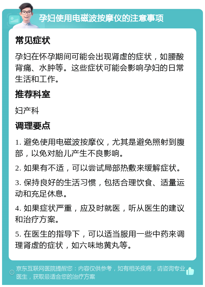 孕妇使用电磁波按摩仪的注意事项 常见症状 孕妇在怀孕期间可能会出现肾虚的症状，如腰酸背痛、水肿等。这些症状可能会影响孕妇的日常生活和工作。 推荐科室 妇产科 调理要点 1. 避免使用电磁波按摩仪，尤其是避免照射到腹部，以免对胎儿产生不良影响。 2. 如果有不适，可以尝试局部热敷来缓解症状。 3. 保持良好的生活习惯，包括合理饮食、适量运动和充足休息。 4. 如果症状严重，应及时就医，听从医生的建议和治疗方案。 5. 在医生的指导下，可以适当服用一些中药来调理肾虚的症状，如六味地黄丸等。