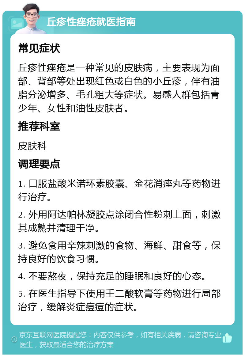 丘疹性痤疮就医指南 常见症状 丘疹性痤疮是一种常见的皮肤病，主要表现为面部、背部等处出现红色或白色的小丘疹，伴有油脂分泌增多、毛孔粗大等症状。易感人群包括青少年、女性和油性皮肤者。 推荐科室 皮肤科 调理要点 1. 口服盐酸米诺环素胶囊、金花消痤丸等药物进行治疗。 2. 外用阿达帕林凝胶点涂闭合性粉刺上面，刺激其成熟并清理干净。 3. 避免食用辛辣刺激的食物、海鲜、甜食等，保持良好的饮食习惯。 4. 不要熬夜，保持充足的睡眠和良好的心态。 5. 在医生指导下使用壬二酸软膏等药物进行局部治疗，缓解炎症痘痘的症状。