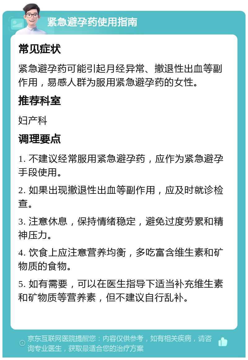 紧急避孕药使用指南 常见症状 紧急避孕药可能引起月经异常、撤退性出血等副作用，易感人群为服用紧急避孕药的女性。 推荐科室 妇产科 调理要点 1. 不建议经常服用紧急避孕药，应作为紧急避孕手段使用。 2. 如果出现撤退性出血等副作用，应及时就诊检查。 3. 注意休息，保持情绪稳定，避免过度劳累和精神压力。 4. 饮食上应注意营养均衡，多吃富含维生素和矿物质的食物。 5. 如有需要，可以在医生指导下适当补充维生素和矿物质等营养素，但不建议自行乱补。