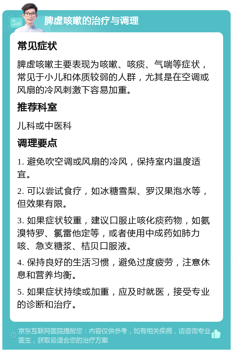 脾虚咳嗽的治疗与调理 常见症状 脾虚咳嗽主要表现为咳嗽、咳痰、气喘等症状，常见于小儿和体质较弱的人群，尤其是在空调或风扇的冷风刺激下容易加重。 推荐科室 儿科或中医科 调理要点 1. 避免吹空调或风扇的冷风，保持室内温度适宜。 2. 可以尝试食疗，如冰糖雪梨、罗汉果泡水等，但效果有限。 3. 如果症状较重，建议口服止咳化痰药物，如氨溴特罗、氯雷他定等，或者使用中成药如肺力咳、急支糖浆、桔贝口服液。 4. 保持良好的生活习惯，避免过度疲劳，注意休息和营养均衡。 5. 如果症状持续或加重，应及时就医，接受专业的诊断和治疗。