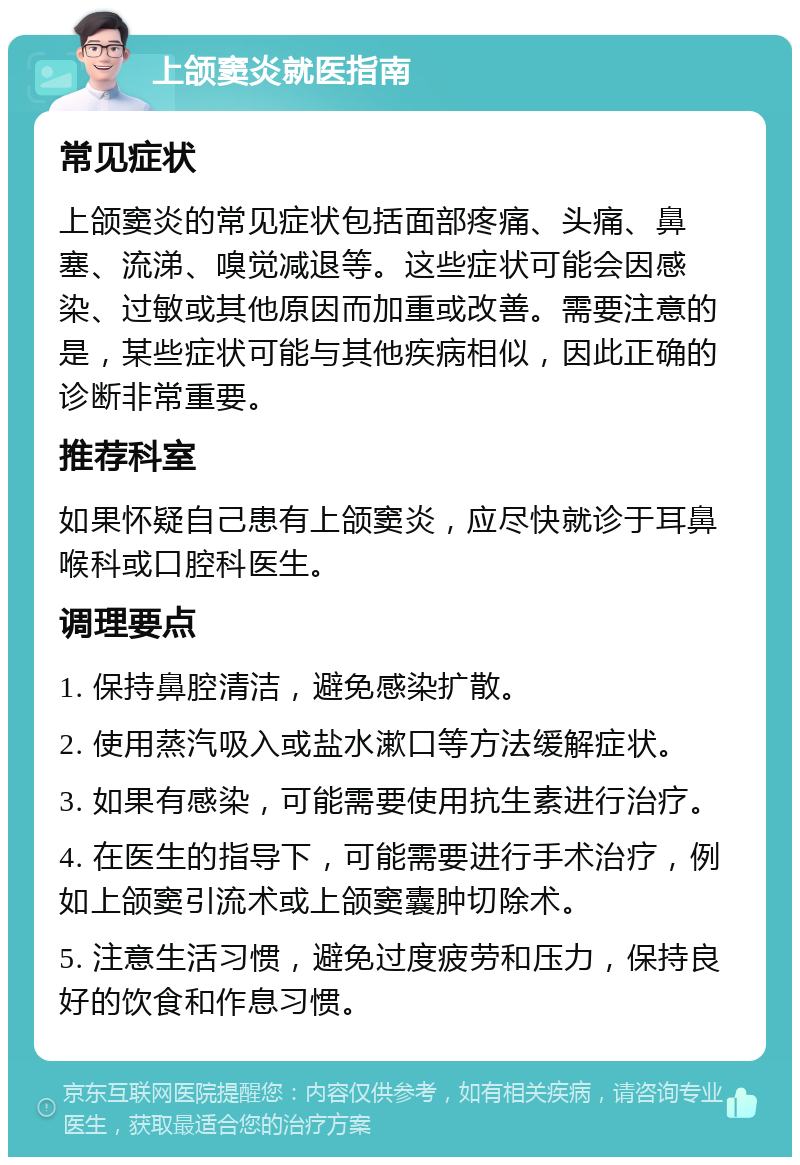 上颌窦炎就医指南 常见症状 上颌窦炎的常见症状包括面部疼痛、头痛、鼻塞、流涕、嗅觉减退等。这些症状可能会因感染、过敏或其他原因而加重或改善。需要注意的是，某些症状可能与其他疾病相似，因此正确的诊断非常重要。 推荐科室 如果怀疑自己患有上颌窦炎，应尽快就诊于耳鼻喉科或口腔科医生。 调理要点 1. 保持鼻腔清洁，避免感染扩散。 2. 使用蒸汽吸入或盐水漱口等方法缓解症状。 3. 如果有感染，可能需要使用抗生素进行治疗。 4. 在医生的指导下，可能需要进行手术治疗，例如上颌窦引流术或上颌窦囊肿切除术。 5. 注意生活习惯，避免过度疲劳和压力，保持良好的饮食和作息习惯。