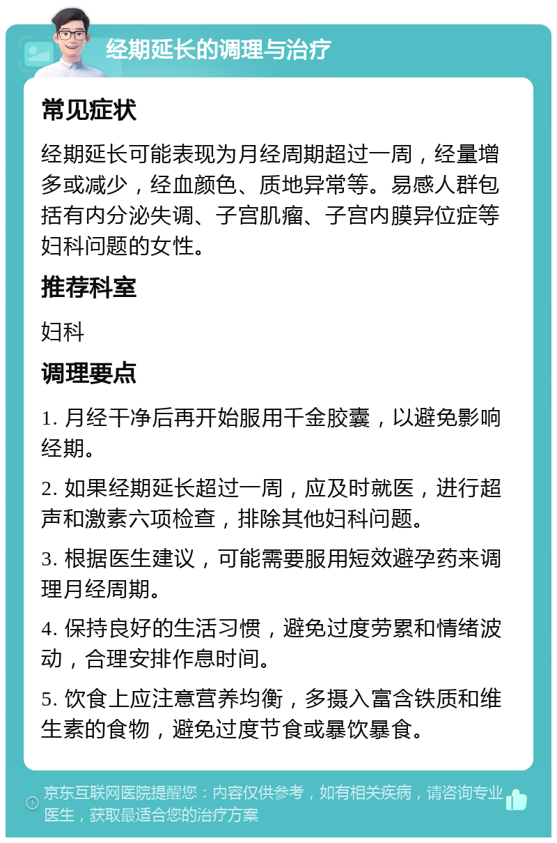 经期延长的调理与治疗 常见症状 经期延长可能表现为月经周期超过一周，经量增多或减少，经血颜色、质地异常等。易感人群包括有内分泌失调、子宫肌瘤、子宫内膜异位症等妇科问题的女性。 推荐科室 妇科 调理要点 1. 月经干净后再开始服用千金胶囊，以避免影响经期。 2. 如果经期延长超过一周，应及时就医，进行超声和激素六项检查，排除其他妇科问题。 3. 根据医生建议，可能需要服用短效避孕药来调理月经周期。 4. 保持良好的生活习惯，避免过度劳累和情绪波动，合理安排作息时间。 5. 饮食上应注意营养均衡，多摄入富含铁质和维生素的食物，避免过度节食或暴饮暴食。