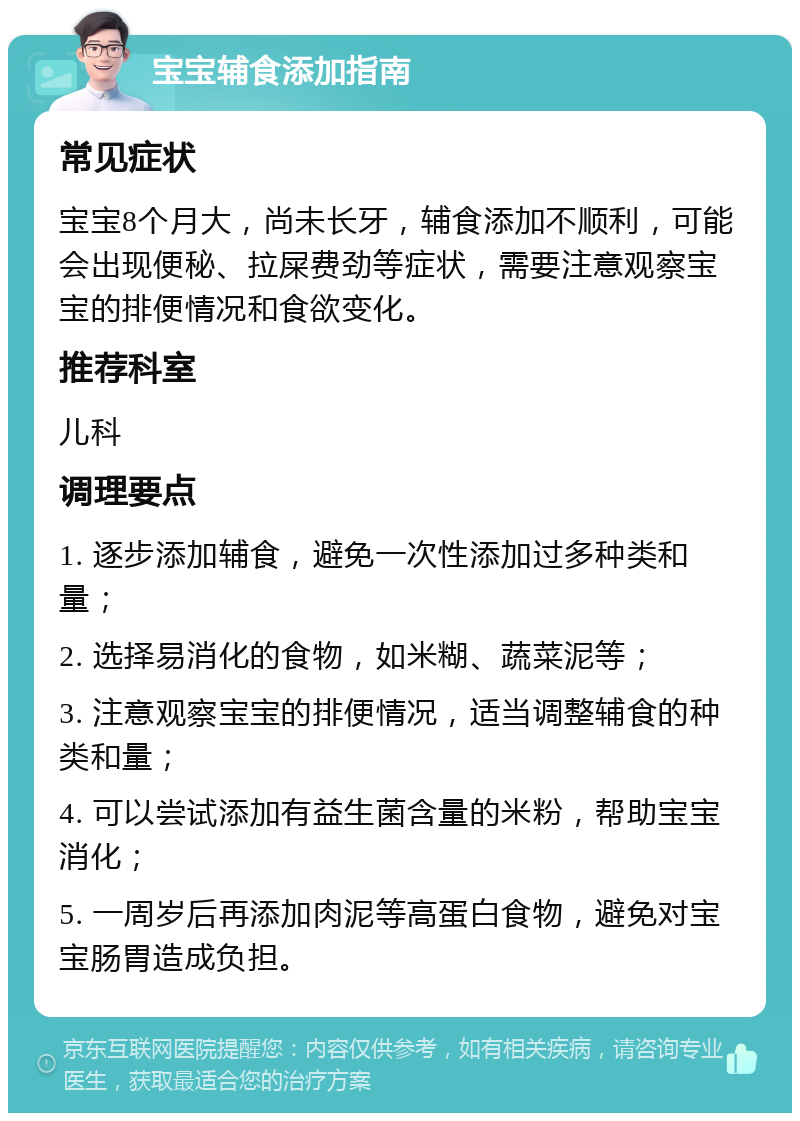 宝宝辅食添加指南 常见症状 宝宝8个月大，尚未长牙，辅食添加不顺利，可能会出现便秘、拉屎费劲等症状，需要注意观察宝宝的排便情况和食欲变化。 推荐科室 儿科 调理要点 1. 逐步添加辅食，避免一次性添加过多种类和量； 2. 选择易消化的食物，如米糊、蔬菜泥等； 3. 注意观察宝宝的排便情况，适当调整辅食的种类和量； 4. 可以尝试添加有益生菌含量的米粉，帮助宝宝消化； 5. 一周岁后再添加肉泥等高蛋白食物，避免对宝宝肠胃造成负担。