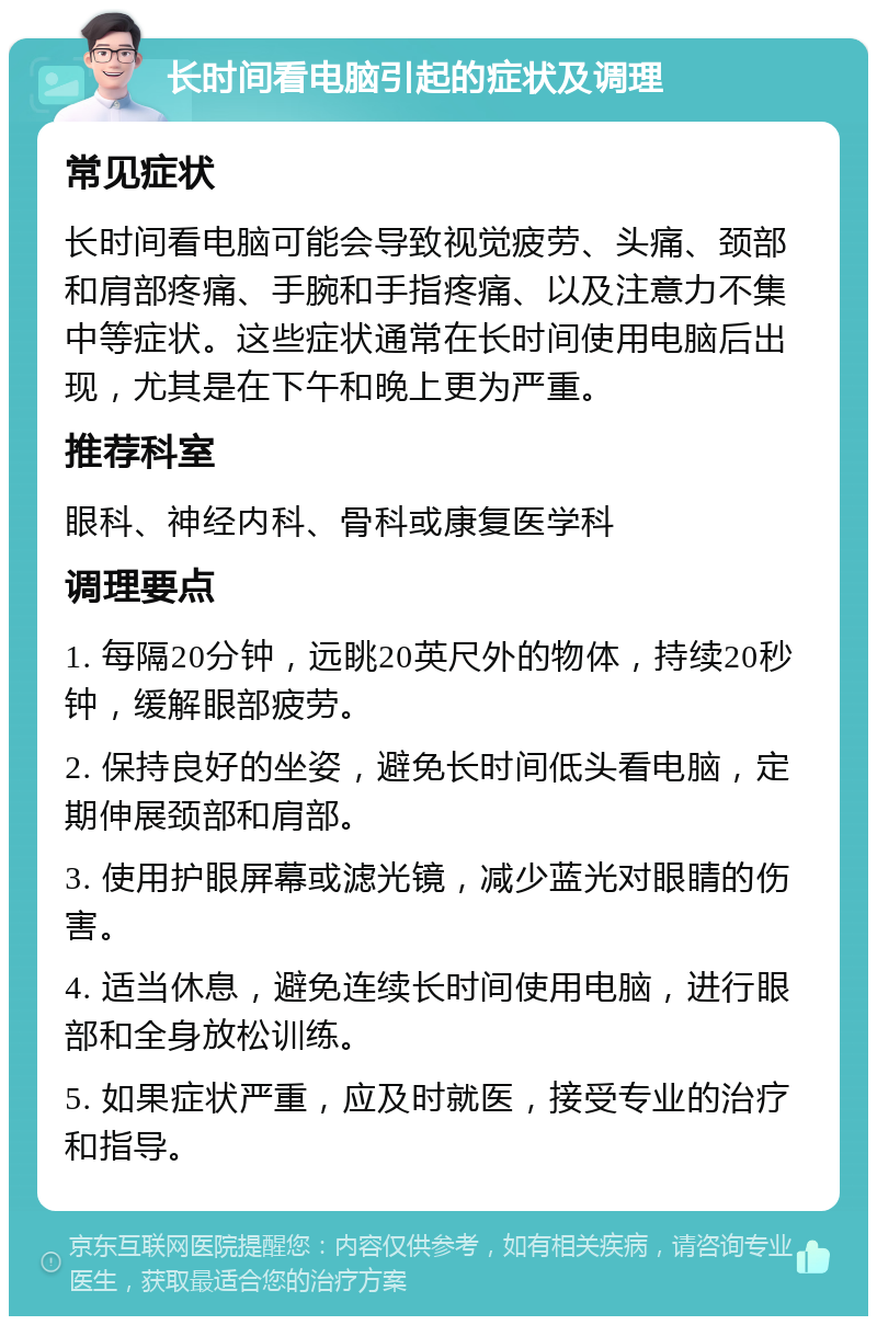 长时间看电脑引起的症状及调理 常见症状 长时间看电脑可能会导致视觉疲劳、头痛、颈部和肩部疼痛、手腕和手指疼痛、以及注意力不集中等症状。这些症状通常在长时间使用电脑后出现，尤其是在下午和晚上更为严重。 推荐科室 眼科、神经内科、骨科或康复医学科 调理要点 1. 每隔20分钟，远眺20英尺外的物体，持续20秒钟，缓解眼部疲劳。 2. 保持良好的坐姿，避免长时间低头看电脑，定期伸展颈部和肩部。 3. 使用护眼屏幕或滤光镜，减少蓝光对眼睛的伤害。 4. 适当休息，避免连续长时间使用电脑，进行眼部和全身放松训练。 5. 如果症状严重，应及时就医，接受专业的治疗和指导。