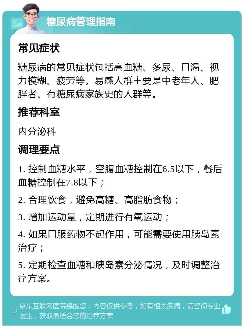 糖尿病管理指南 常见症状 糖尿病的常见症状包括高血糖、多尿、口渴、视力模糊、疲劳等。易感人群主要是中老年人、肥胖者、有糖尿病家族史的人群等。 推荐科室 内分泌科 调理要点 1. 控制血糖水平，空腹血糖控制在6.5以下，餐后血糖控制在7.8以下； 2. 合理饮食，避免高糖、高脂肪食物； 3. 增加运动量，定期进行有氧运动； 4. 如果口服药物不起作用，可能需要使用胰岛素治疗； 5. 定期检查血糖和胰岛素分泌情况，及时调整治疗方案。