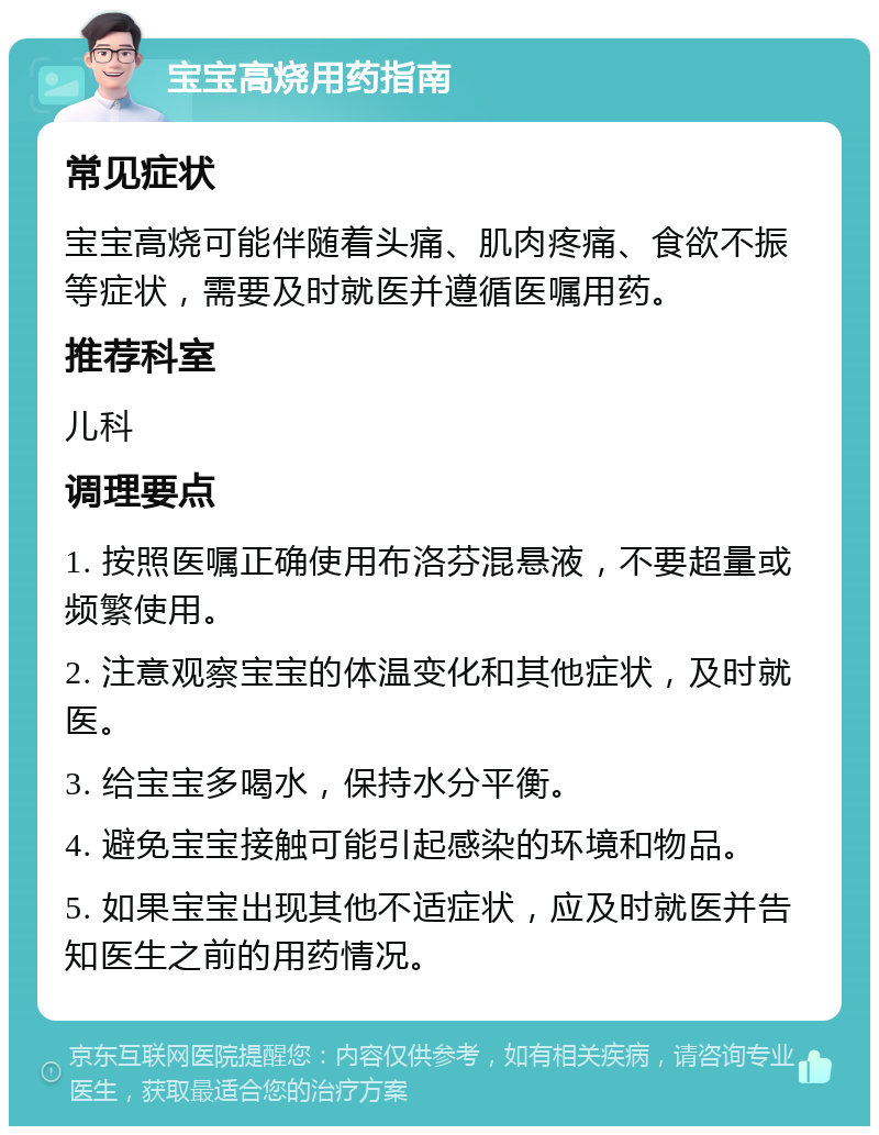 宝宝高烧用药指南 常见症状 宝宝高烧可能伴随着头痛、肌肉疼痛、食欲不振等症状，需要及时就医并遵循医嘱用药。 推荐科室 儿科 调理要点 1. 按照医嘱正确使用布洛芬混悬液，不要超量或频繁使用。 2. 注意观察宝宝的体温变化和其他症状，及时就医。 3. 给宝宝多喝水，保持水分平衡。 4. 避免宝宝接触可能引起感染的环境和物品。 5. 如果宝宝出现其他不适症状，应及时就医并告知医生之前的用药情况。