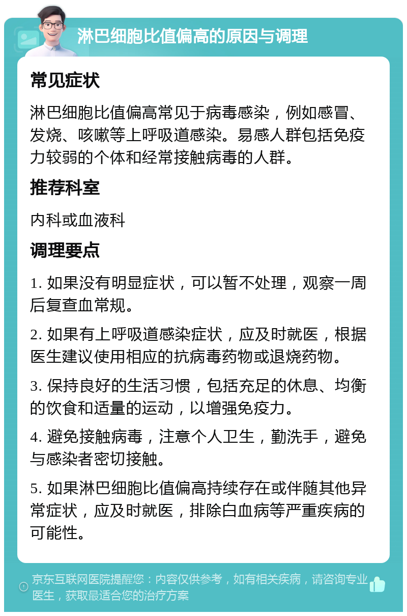 淋巴细胞比值偏高的原因与调理 常见症状 淋巴细胞比值偏高常见于病毒感染，例如感冒、发烧、咳嗽等上呼吸道感染。易感人群包括免疫力较弱的个体和经常接触病毒的人群。 推荐科室 内科或血液科 调理要点 1. 如果没有明显症状，可以暂不处理，观察一周后复查血常规。 2. 如果有上呼吸道感染症状，应及时就医，根据医生建议使用相应的抗病毒药物或退烧药物。 3. 保持良好的生活习惯，包括充足的休息、均衡的饮食和适量的运动，以增强免疫力。 4. 避免接触病毒，注意个人卫生，勤洗手，避免与感染者密切接触。 5. 如果淋巴细胞比值偏高持续存在或伴随其他异常症状，应及时就医，排除白血病等严重疾病的可能性。