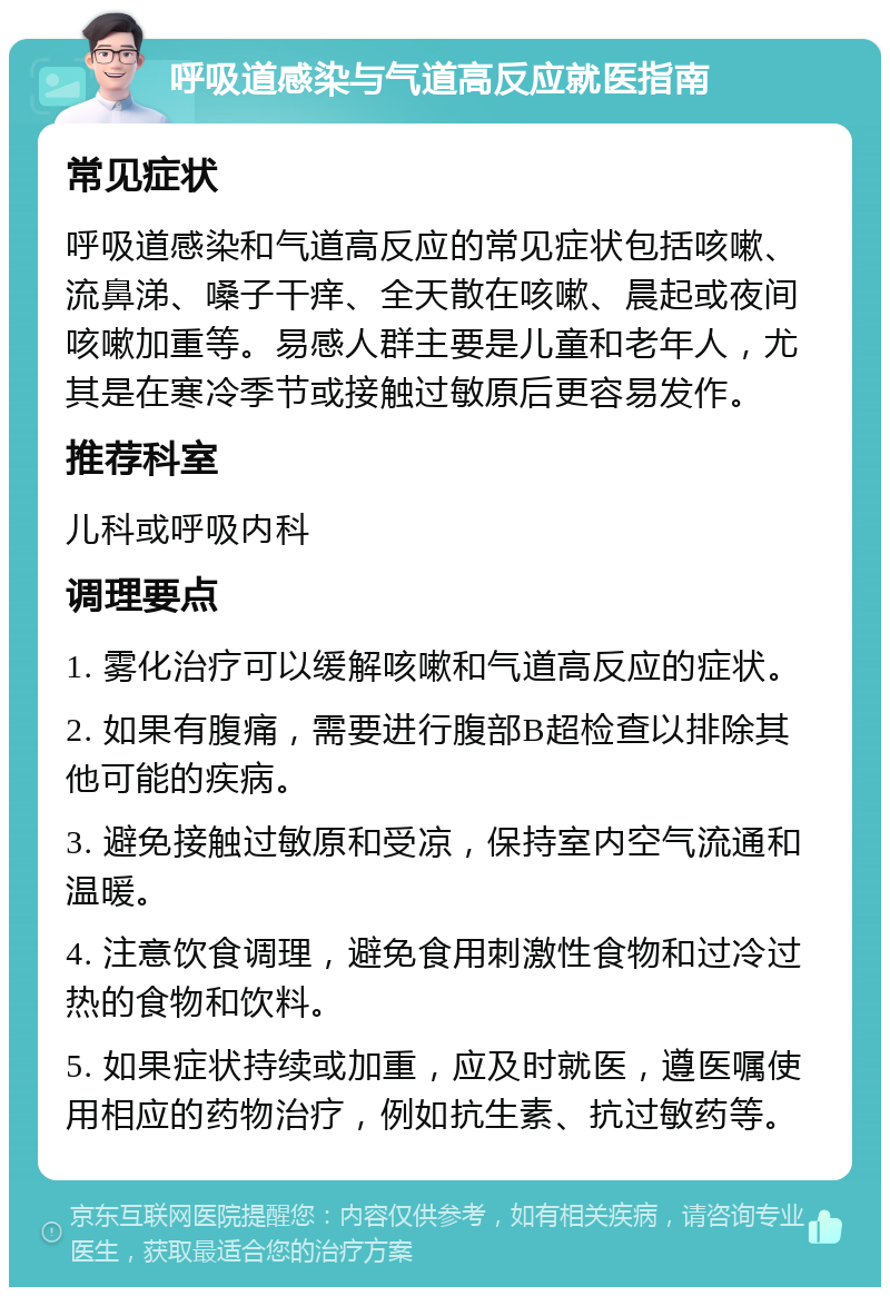 呼吸道感染与气道高反应就医指南 常见症状 呼吸道感染和气道高反应的常见症状包括咳嗽、流鼻涕、嗓子干痒、全天散在咳嗽、晨起或夜间咳嗽加重等。易感人群主要是儿童和老年人，尤其是在寒冷季节或接触过敏原后更容易发作。 推荐科室 儿科或呼吸内科 调理要点 1. 雾化治疗可以缓解咳嗽和气道高反应的症状。 2. 如果有腹痛，需要进行腹部B超检查以排除其他可能的疾病。 3. 避免接触过敏原和受凉，保持室内空气流通和温暖。 4. 注意饮食调理，避免食用刺激性食物和过冷过热的食物和饮料。 5. 如果症状持续或加重，应及时就医，遵医嘱使用相应的药物治疗，例如抗生素、抗过敏药等。