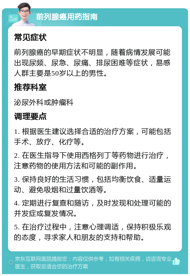 前列腺癌用药指南 常见症状 前列腺癌的早期症状不明显，随着病情发展可能出现尿频、尿急、尿痛、排尿困难等症状，易感人群主要是50岁以上的男性。 推荐科室 泌尿外科或肿瘤科 调理要点 1. 根据医生建议选择合适的治疗方案，可能包括手术、放疗、化疗等。 2. 在医生指导下使用西格列丁等药物进行治疗，注意药物的使用方法和可能的副作用。 3. 保持良好的生活习惯，包括均衡饮食、适量运动、避免吸烟和过量饮酒等。 4. 定期进行复查和随访，及时发现和处理可能的并发症或复发情况。 5. 在治疗过程中，注意心理调适，保持积极乐观的态度，寻求家人和朋友的支持和帮助。