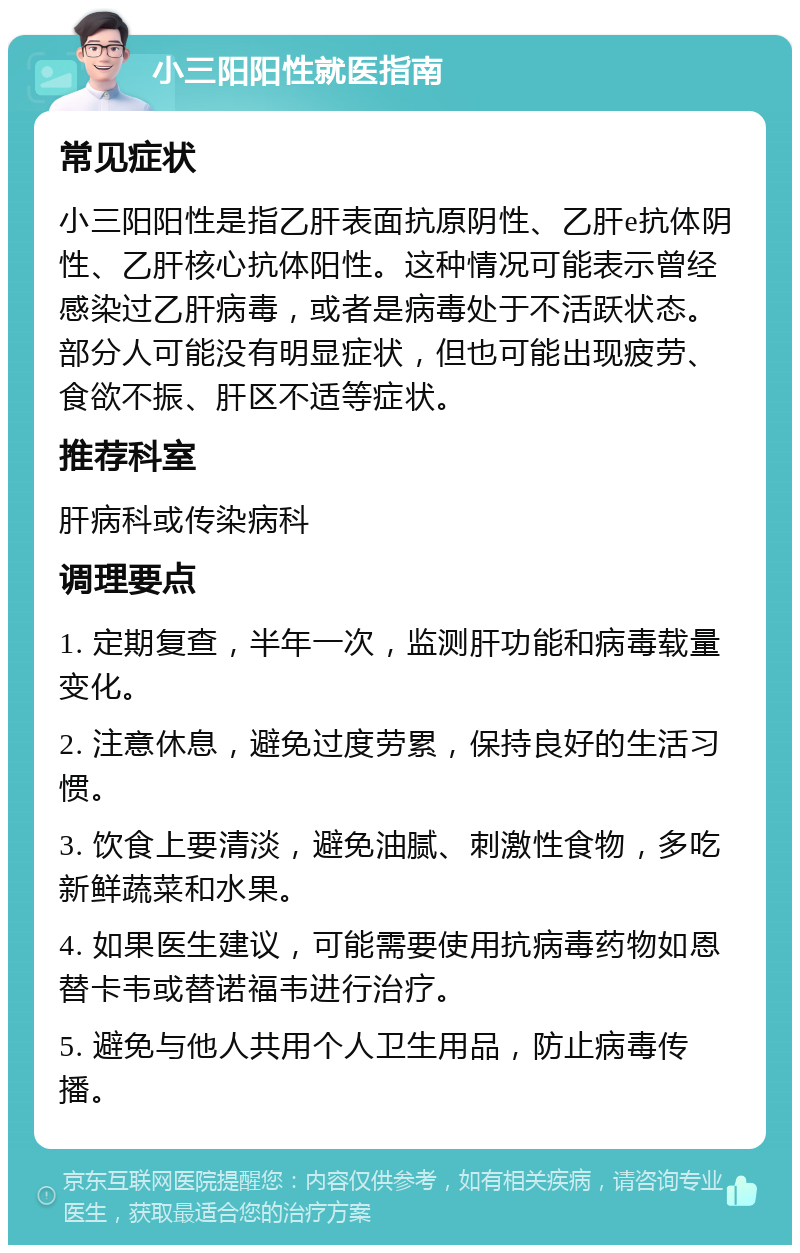 小三阳阳性就医指南 常见症状 小三阳阳性是指乙肝表面抗原阴性、乙肝e抗体阴性、乙肝核心抗体阳性。这种情况可能表示曾经感染过乙肝病毒，或者是病毒处于不活跃状态。部分人可能没有明显症状，但也可能出现疲劳、食欲不振、肝区不适等症状。 推荐科室 肝病科或传染病科 调理要点 1. 定期复查，半年一次，监测肝功能和病毒载量变化。 2. 注意休息，避免过度劳累，保持良好的生活习惯。 3. 饮食上要清淡，避免油腻、刺激性食物，多吃新鲜蔬菜和水果。 4. 如果医生建议，可能需要使用抗病毒药物如恩替卡韦或替诺福韦进行治疗。 5. 避免与他人共用个人卫生用品，防止病毒传播。