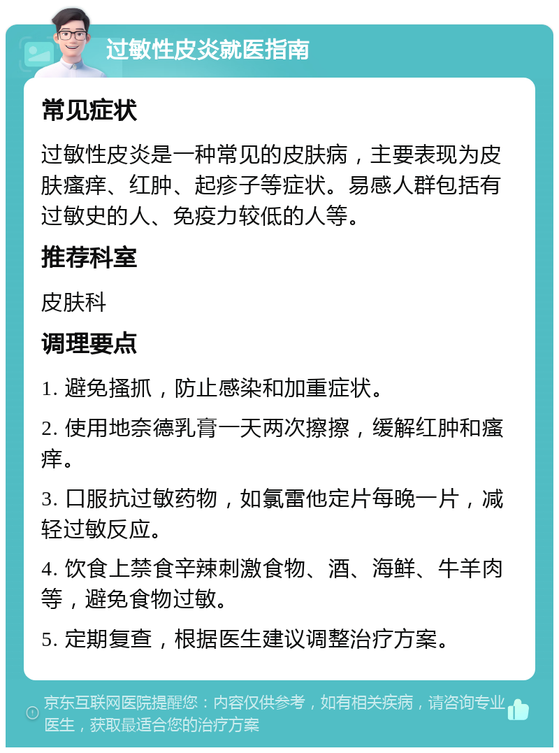 过敏性皮炎就医指南 常见症状 过敏性皮炎是一种常见的皮肤病，主要表现为皮肤瘙痒、红肿、起疹子等症状。易感人群包括有过敏史的人、免疫力较低的人等。 推荐科室 皮肤科 调理要点 1. 避免搔抓，防止感染和加重症状。 2. 使用地奈德乳膏一天两次擦擦，缓解红肿和瘙痒。 3. 口服抗过敏药物，如氯雷他定片每晚一片，减轻过敏反应。 4. 饮食上禁食辛辣刺激食物、酒、海鲜、牛羊肉等，避免食物过敏。 5. 定期复查，根据医生建议调整治疗方案。