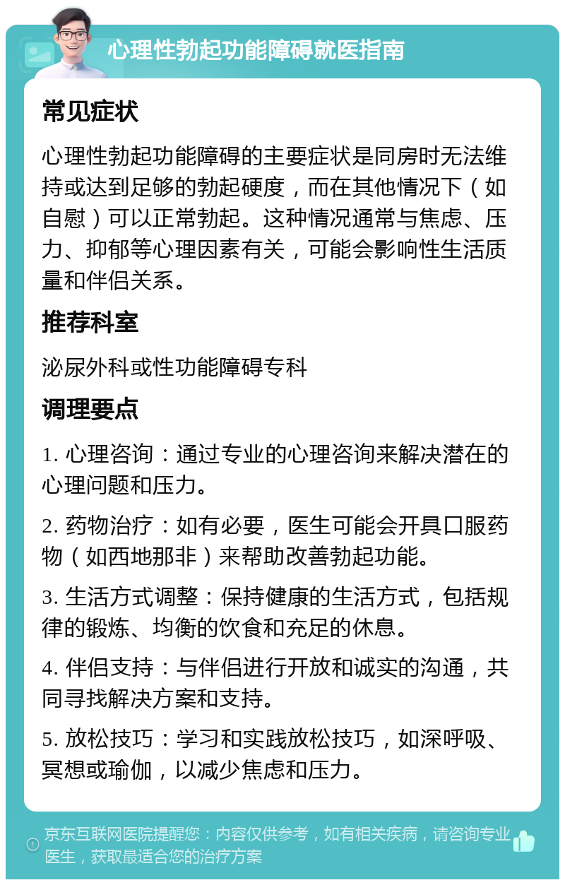 心理性勃起功能障碍就医指南 常见症状 心理性勃起功能障碍的主要症状是同房时无法维持或达到足够的勃起硬度，而在其他情况下（如自慰）可以正常勃起。这种情况通常与焦虑、压力、抑郁等心理因素有关，可能会影响性生活质量和伴侣关系。 推荐科室 泌尿外科或性功能障碍专科 调理要点 1. 心理咨询：通过专业的心理咨询来解决潜在的心理问题和压力。 2. 药物治疗：如有必要，医生可能会开具口服药物（如西地那非）来帮助改善勃起功能。 3. 生活方式调整：保持健康的生活方式，包括规律的锻炼、均衡的饮食和充足的休息。 4. 伴侣支持：与伴侣进行开放和诚实的沟通，共同寻找解决方案和支持。 5. 放松技巧：学习和实践放松技巧，如深呼吸、冥想或瑜伽，以减少焦虑和压力。