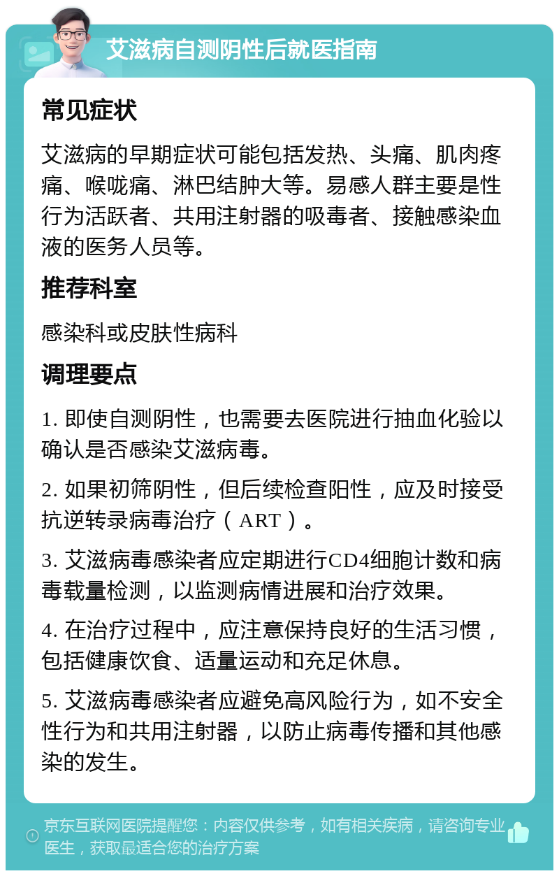 艾滋病自测阴性后就医指南 常见症状 艾滋病的早期症状可能包括发热、头痛、肌肉疼痛、喉咙痛、淋巴结肿大等。易感人群主要是性行为活跃者、共用注射器的吸毒者、接触感染血液的医务人员等。 推荐科室 感染科或皮肤性病科 调理要点 1. 即使自测阴性，也需要去医院进行抽血化验以确认是否感染艾滋病毒。 2. 如果初筛阴性，但后续检查阳性，应及时接受抗逆转录病毒治疗（ART）。 3. 艾滋病毒感染者应定期进行CD4细胞计数和病毒载量检测，以监测病情进展和治疗效果。 4. 在治疗过程中，应注意保持良好的生活习惯，包括健康饮食、适量运动和充足休息。 5. 艾滋病毒感染者应避免高风险行为，如不安全性行为和共用注射器，以防止病毒传播和其他感染的发生。