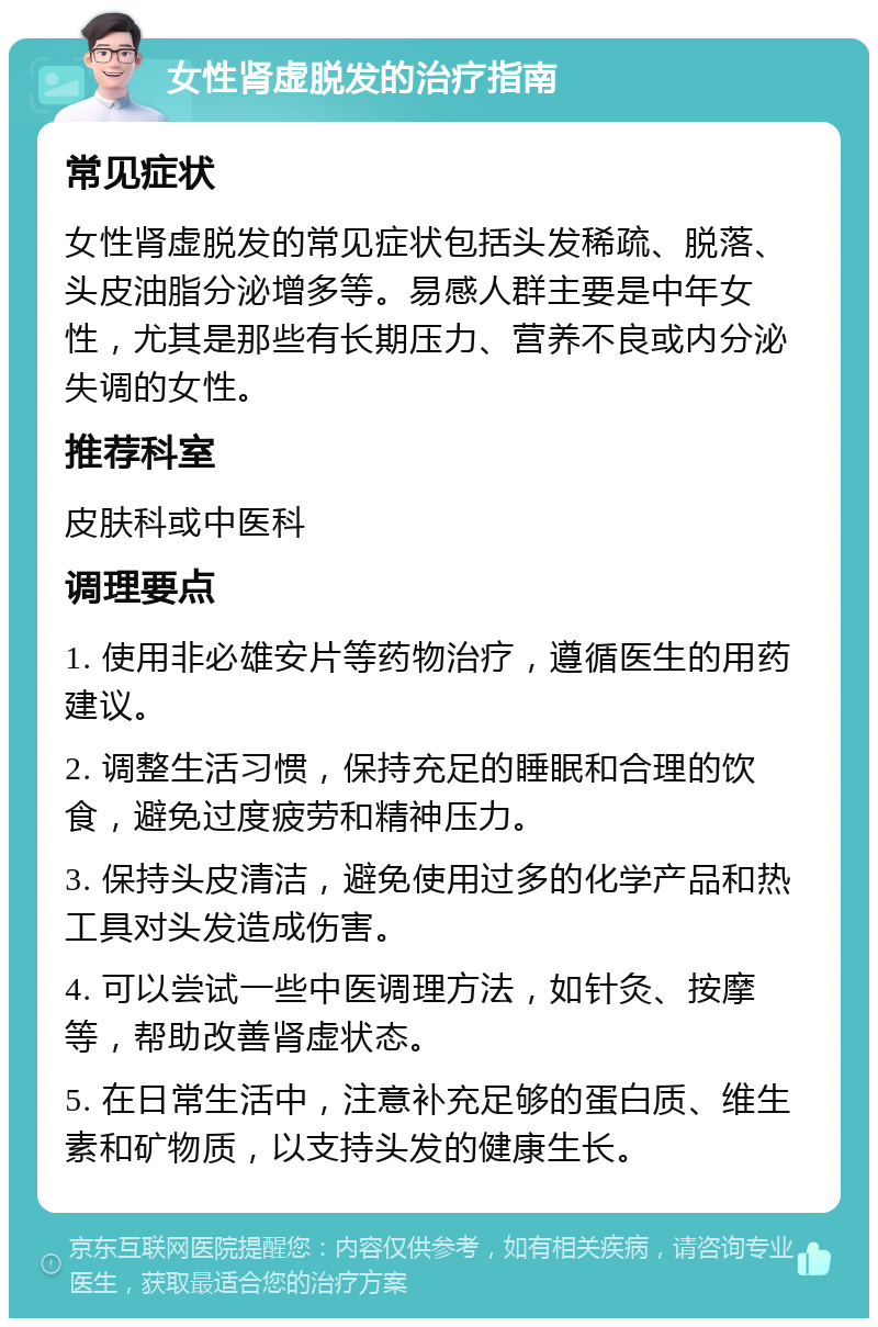 女性肾虚脱发的治疗指南 常见症状 女性肾虚脱发的常见症状包括头发稀疏、脱落、头皮油脂分泌增多等。易感人群主要是中年女性，尤其是那些有长期压力、营养不良或内分泌失调的女性。 推荐科室 皮肤科或中医科 调理要点 1. 使用非必雄安片等药物治疗，遵循医生的用药建议。 2. 调整生活习惯，保持充足的睡眠和合理的饮食，避免过度疲劳和精神压力。 3. 保持头皮清洁，避免使用过多的化学产品和热工具对头发造成伤害。 4. 可以尝试一些中医调理方法，如针灸、按摩等，帮助改善肾虚状态。 5. 在日常生活中，注意补充足够的蛋白质、维生素和矿物质，以支持头发的健康生长。