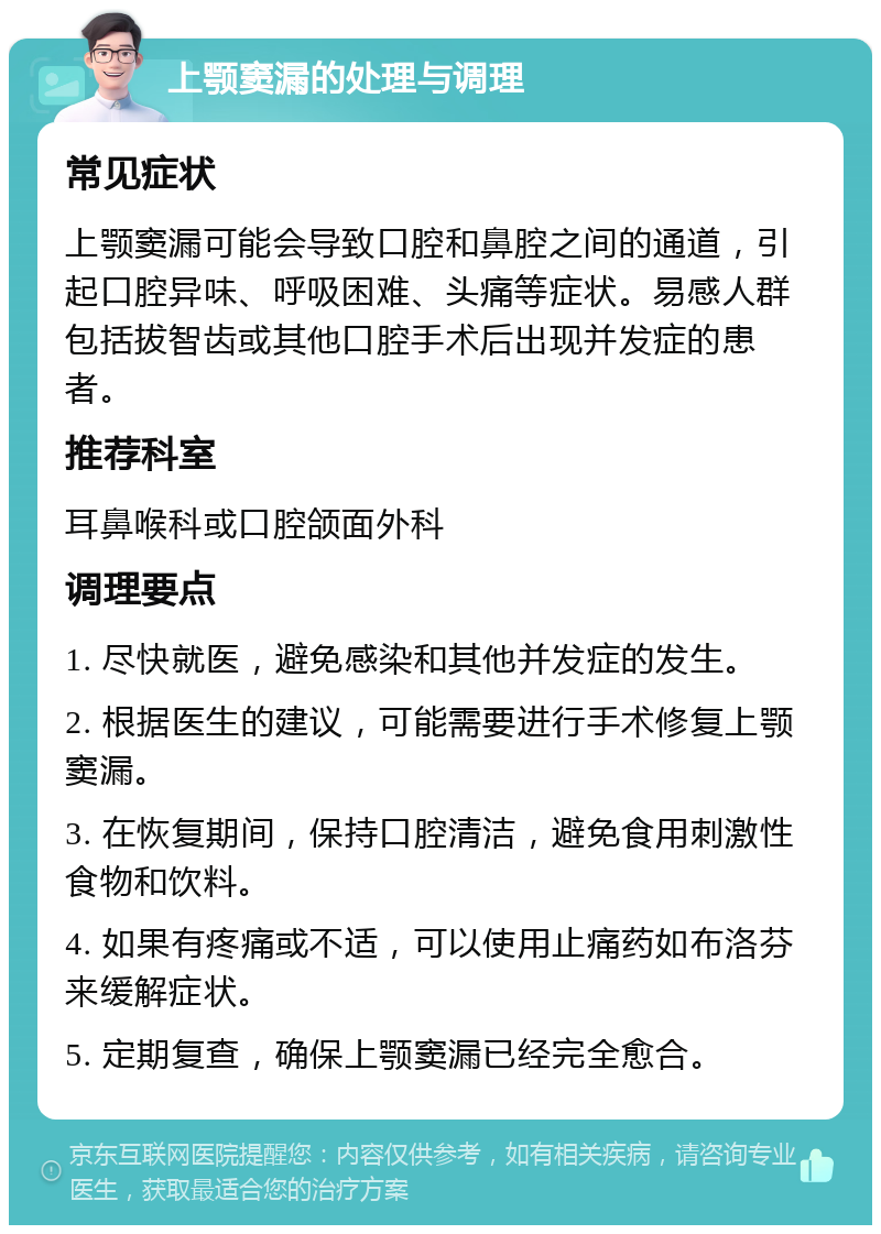 上颚窦漏的处理与调理 常见症状 上颚窦漏可能会导致口腔和鼻腔之间的通道，引起口腔异味、呼吸困难、头痛等症状。易感人群包括拔智齿或其他口腔手术后出现并发症的患者。 推荐科室 耳鼻喉科或口腔颌面外科 调理要点 1. 尽快就医，避免感染和其他并发症的发生。 2. 根据医生的建议，可能需要进行手术修复上颚窦漏。 3. 在恢复期间，保持口腔清洁，避免食用刺激性食物和饮料。 4. 如果有疼痛或不适，可以使用止痛药如布洛芬来缓解症状。 5. 定期复查，确保上颚窦漏已经完全愈合。