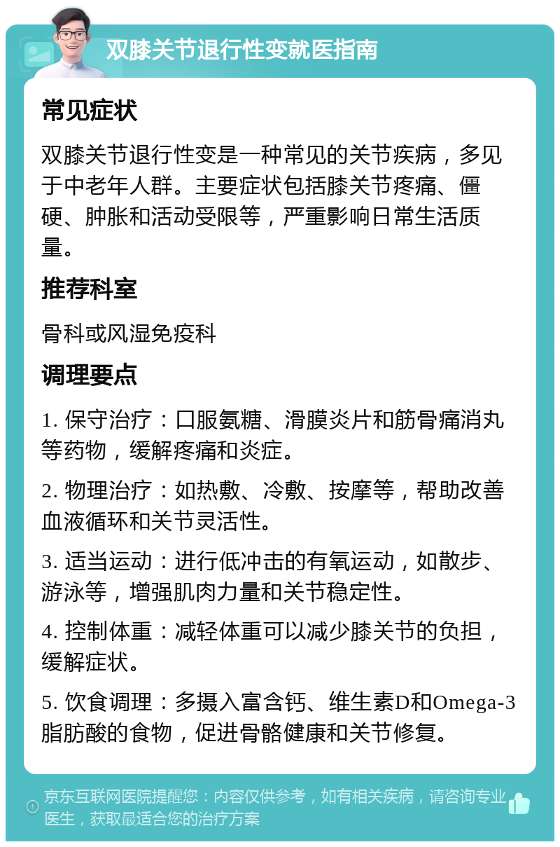 双膝关节退行性变就医指南 常见症状 双膝关节退行性变是一种常见的关节疾病，多见于中老年人群。主要症状包括膝关节疼痛、僵硬、肿胀和活动受限等，严重影响日常生活质量。 推荐科室 骨科或风湿免疫科 调理要点 1. 保守治疗：口服氨糖、滑膜炎片和筋骨痛消丸等药物，缓解疼痛和炎症。 2. 物理治疗：如热敷、冷敷、按摩等，帮助改善血液循环和关节灵活性。 3. 适当运动：进行低冲击的有氧运动，如散步、游泳等，增强肌肉力量和关节稳定性。 4. 控制体重：减轻体重可以减少膝关节的负担，缓解症状。 5. 饮食调理：多摄入富含钙、维生素D和Omega-3脂肪酸的食物，促进骨骼健康和关节修复。