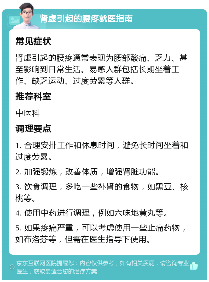 肾虚引起的腰疼就医指南 常见症状 肾虚引起的腰疼通常表现为腰部酸痛、乏力、甚至影响到日常生活。易感人群包括长期坐着工作、缺乏运动、过度劳累等人群。 推荐科室 中医科 调理要点 1. 合理安排工作和休息时间，避免长时间坐着和过度劳累。 2. 加强锻炼，改善体质，增强肾脏功能。 3. 饮食调理，多吃一些补肾的食物，如黑豆、核桃等。 4. 使用中药进行调理，例如六味地黄丸等。 5. 如果疼痛严重，可以考虑使用一些止痛药物，如布洛芬等，但需在医生指导下使用。